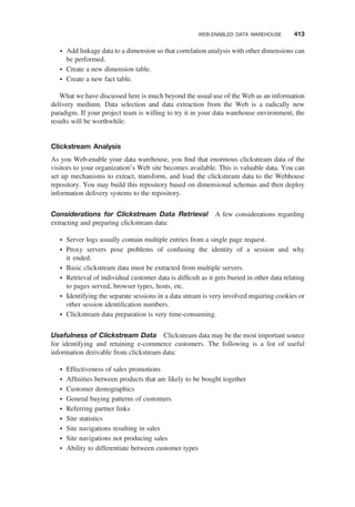 † Add linkage data to a dimension so that correlation analysis with other dimensions can
be performed.
† Create a new dimension table.
† Create a new fact table.
What we have discussed here is much beyond the usual use of the Web as an information
delivery medium. Data selection and data extraction from the Web is a radically new
paradigm. If your project team is willing to try it in your data warehouse environment, the
results will be worthwhile.
Clickstream Analysis
As you Web-enable your data warehouse, you ﬁnd that enormous clickstream data of the
visitors to your organization’s Web site becomes available. This is valuable data. You can
set up mechanisms to extract, transform, and load the clickstream data to the Webhouse
repository. You may build this repository based on dimensional schemas and then deploy
information delivery systems to the repository.
Considerations for Clickstream Data Retrieval A few considerations regarding
extracting and preparing clickstream data:
† Server logs usually contain multiple entries from a single page request.
† Proxy servers pose problems of confusing the identity of a session and why
it ended.
† Basic clickstream data must be extracted from multiple servers.
† Retrieval of individual customer data is difﬁcult as it gets buried in other data relating
to pages served, browser types, hosts, etc.
† Identifying the separate sessions in a data stream is very involved requiring cookies or
other session identiﬁcation numbers.
† Clickstream data preparation is very time-consuming.
Usefulness of Clickstream Data Clickstream data may be the most important source
for identifying and retaining e-commerce customers. The following is a list of useful
information derivable from clickstream data:
† Effectiveness of sales promotions
† Afﬁnities between products that are likely to be bought together
† Customer demographics
† General buying patterns of customers
† Referring partner links
† Site statistics
† Site navigations resulting in sales
† Site navigations not producing sales
† Ability to differentiate between customer types
WEB-ENABLED DATA WAREHOUSE 413
 