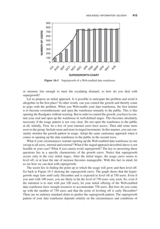 or memory fast enough to meet the escalating demand, so how do you deal with
supergrowth?
Let us propose an initial approach. Is it possible to anticipate the problem and avoid it
altogether in the ﬁrst place? In other words, can you control the growth and thereby come
to grips with the problem. When you Web-enable your data warehouse, the ﬁrst instinct
is to become overenthusiastic and open the warehouse instantly to the public. This is like
opening the ﬂoodgates without warning. But in order to control the growth, you have to con-
tain your zeal and open up the warehouse in well-deﬁned stages. This becomes absolutely
necessary if the usage pattern is not very clear. Do not open the warehouse to the public
at all, initially. First, let a few of your internal users have access. Then add some more
users to the group. Include more and more in staged increments. In this manner, you can con-
stantly monitor the growth pattern in usage. Adopt the same cautionary approach when it
comes to opening up the data warehouse to the public in the second wave.
What if your circumstances warrant opening up the Web-enabled data warehouse in one
swoop to all users, internal and external? What if the staged approach described above is not
feasible in your case? What if you cannot avoid supergrowth? The key to answering these
questions lies in a speciﬁc characteristic of the growth curve. Notice that supergrowth
occurs only in the very initial stages. After the initial stages, the usage curve seems to
level off, or at least the rate of increase becomes manageable. With this fact in mind, let
us see how we can deal with supergrowth.
The secret lies in ﬁnding the point up to which the usage will grow and then level off.
Go back to Figure 16-3 showing the supergrowth curve. The graph shows that the hyper-
growth stage lasts until early December and is expected to level off at 750 users. Even if
you start with 100 users, you are likely to hit the level of 750 users very soon. So, even if
the intention is to start with just 100 users, let your initial offering of the Web-enabled
data warehouse have enough resources to accommodate 750 users. But how do you come
up with the number of 750 users and that the point of leveling off is early December?
There are no industry-standard charts to predict the supergrowth patt