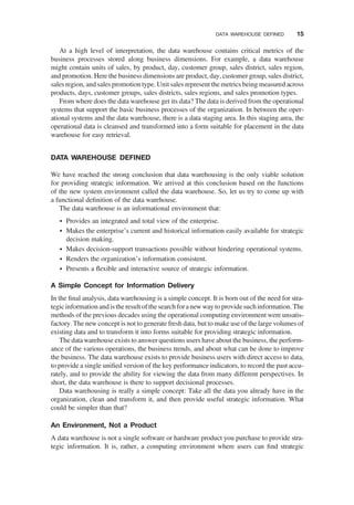 At a high level of interpretation, the data warehouse contains critical metrics of the
business processes stored along business dimensions. For example, a data warehouse
might contain units of sales, by product, day, customer group, sales district, sales region,
and promotion. Here the business dimensions are product, day, customer group, sales district,
sales region, and sales promotion type. Unit sales represent the metrics being measured across
products, days, customer groups, sales districts, sales regions, and sales promotion types.
From where does the data warehouse get its data? The data is derived from the operational
systems that support the basic business processes of the organization. In between the oper-
ational systems and the data warehouse, there is a data staging area. In this staging area, the
operational data is cleansed and transformed into a form suitable for placement in the data
warehouse for easy retrieval.
DATA WAREHOUSE DEFINED
We have reached the strong conclusion that data warehousing is the only viable solution
for providing strategic information. We arrived at this conclusion based on the functions
of the new system environment called the data warehouse. So, let us try to come up with
a functional deﬁnition of the data warehouse.
The data warehouse is an informational environment that:
† Provides an integrated and total view of the enterprise.
† Makes the enterprise’s current and historical information easily available for strategic
decision making.
† Makes decision-support transactions possible without hindering operational systems.
† Renders the organization’s information consistent.
† Presents a ﬂexible and interactive source of strategic information.
A Simple Concept for Information Delivery
In the ﬁnal analysis, data warehousing is a simple concept. It is born out of the need for stra-
tegic information and isthe result of the search fora new way to provide such information. The
methods of the previous decades using the operational computing environment were unsatis-
factory. The new concept is not to generate fresh data, but to make use of the large volumes of
existing data and to transform it into forms suitable for providing strategic information.
The data warehouse exists to answer questions users have about the business, the perform-
ance of the various operations, the business trends, and about what can be done to improve
the business. The data warehouse exists to provide business users with direct access to data,
to provide a single uniﬁed version of the key performance indicators, to record the past accu-
rately, and to provide the ability for viewing the data from many different perspectives. In
short, the data warehouse is there to support decisional processes.
Data warehousing is really a simple concept: Take all the data you already have in the
organization, clean and transform it, and then provide useful strategic information. What
could be simpler than that?
An Environment, Not a Product
A data warehouse is not a single software or hardware product you purchase to provide stra-
tegic information. It is, rather, a computing environment where users can ﬁnd strategic
DATA WAREHOUSE DEFINED 15
 