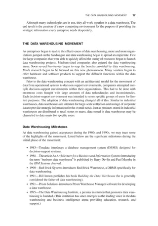 Although many technologies are in use, they all work together in a data warehouse. The
end result is the creation of a new computing environment for the purpose of providing the
strategic information every enterprise needs desperately.
THE DATA WAREHOUSING MOVEMENT
As enterprises began to realize the effectiveness of data warehousing, more and more organ-
izations jumped on the bandwagon and data warehousing began to spread at a rapid rate. First
the large companies that were able to quickly afford the outlay of resources began to launch
data warehousing projects. Medium-sized companies also entered the data warehousing
arena. Soon several businesses began to reap the beneﬁts provided by data warehousing.
Much research began to be focused on this new phenomenon. Many vendors began to
offer hardware and software products to support the different functions within the data
warehouse.
Prior to the data warehousing concept with an architectural model for the movement of
data from operational systems to decision support environments, companies attempted mul-
tiple decision-support environments within their organizations. This had to be done with
enormous costs fraught with large amounts of data redundancies and inconsistencies.
Each decision-support environment was intended to serve speciﬁc groups of users for lim-
ited purposes. The adoption of data warehousing changed all of this. Similar to industrial
warehouses, data warehouses are intended for large-scale collection and storage of corporate
data to provide strategic information for the overall needs. Just as products stored in industrial
warehouses are distributed to retail stores or marts, data stored in data warehouses may be
channeled to data marts for speciﬁc users.
Data Warehousing Milestones
As data warehousing gained acceptance during the 1980s and 1990s, we may trace some
of the highlights of the movement. Listed below are the signiﬁcant milestones during the
initial phase of the movement:
† 1983—Teradata introduces a database management system (DBMS) designed for
decision-support systems.
† 1988—The article An Architecture for a Business and Information Systems introducing
the term “business data warehouse” is published by Barry Devlin and Paul Murphy in
the IBM Systems Journal.
† 1990—Red Brick Systems introduces Red Brick Warehouse, a DBMS speciﬁcally for
data warehousing.
† 1991—Bill Inmon publishes his book Building the Data Warehouse (he is generally
considered the father of data warehousing).
† 1991—Prism Solutions introduces Prism Warehouse Manager software for developing
a data warehouse.
† 1995—The Data Warehousing Institute, a premier institution that promotes data ware-
housing is founded. (This institution has since emerged as the leading voice in the data
warehousing and business intelligence arena providing education, research, and
support.)
THE DATA WAREHOUSING MOVEMENT 17
 