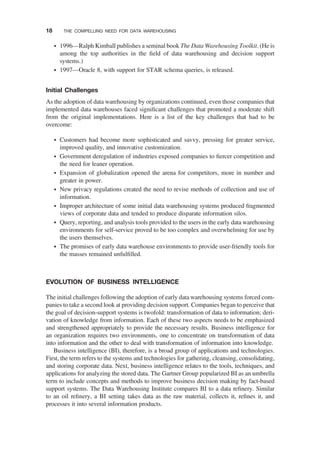 † 1996—Ralph Kimball publishes a seminal book The Data Warehousing Toolkit. (He is
among the top authorities in the ﬁeld of data warehousing and decision support
systems.)
† 1997—Oracle 8, with support for STAR schema queries, is released.
Initial Challenges
As the adoption of data warehousing by organizations continued, even those companies that
implemented data warehouses faced signiﬁcant challenges that promoted a moderate shift
from the original implementations. Here is a list of the key challenges that had to be
overcome:
† Customers had become more sophisticated and savvy, pressing for greater service,
improved quality, and innovative customization.
† Government deregulation of industries exposed companies to ﬁercer competition and
the need for leaner operation.
† Expansion of globalization opened the arena for competitors, more in number and
greater in power.
† New privacy regulations created the need to revise methods of collection and use of
information.
† Improper architecture of some initial data warehousing systems produced fragmented
views of corporate data and tended to produce disparate information silos.
† Query, reporting, and analysis tools provided to the users in the early data warehousing
environments for self-service proved to be too complex and overwhelming for use by
the users themselves.
† The promises of early data warehouse environments to provide user-friendly tools for
the masses remained unfulﬁlled.
EVOLUTION OF BUSINESS INTELLIGENCE
The initial challenges following the adoption of early data warehousing systems forced com-
panies to take a second look at providing decision support. Companies began to perceive that
the goal of decision-support systems is twofold: transformation of data to information; deri-
vation of knowledge from information. Each of these two aspects needs to be emphasized
and strengthened appropriately to provide the necessary results. Business intelligence for
an organization requires two environments, one to concentrate on transformation of data
into information and the other to deal with transformation of information into knowledge.
Business intelligence (BI), therefore, is a broad group of applications and technologies.
First, the term refers to the systems and technologies for gathering, cleansing, consolidating,
and storing corporate data. Next, business intelligence relates to the tools, techniques, and
applications for analyzing the stored data. The Gartner Group popularized BI as an umbrella
term to include concepts and methods to improve business decision making by fact-based
support systems. The Data Warehousing Institute compares BI to a data reﬁnery. Similar
to an oil reﬁnery, a BI setting takes data as the raw material, collects it, reﬁnes it, and
processes it into several information products.
18 THE COMPELLING NEED FOR DATA WAREHOUSING
 