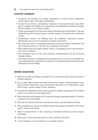 CHAPTER SUMMARY
† Companies are desperate for strategic information to counter ﬁercer competition,
extend market share, and improve proﬁtability.
† In spite of tons of data accumulated by enterprises over the past decades, every enter-
prise is caught in the middle of an information crisis. Information needed for strategic
decision making is not readily available.
† All the past attempts by IT to provide strategic information have been failures. This was
mainly because IT has been trying to provide strategic information from operational
systems.
† Informational systems are different from the traditional operational systems.
Operational systems are not designed for strategic information.
† We need a new type of computing environment to provide strategic information. The
data warehouse promises to be this new computing environment.
† Data warehousing is the viable solution. There is a compelling need for data warehous-
ing in every enterprise.
† The challenges faced in early data warehouse implementations led the movement
towards maturity.
† The notion of business intelligence for an enterprise has evolved as an umbrella con-
cept embracing data warehousing and analytics to transform data into information and
information into knowledge.
REVIEW QUESTIONS
1. What do we mean by strategic information? For a commercial bank, name ﬁve types of
strategic objectives.
2. Do you agree that a typical retail store collects huge volumes of data through its oper-
ational systems? Name three types of transaction data likely to be collected by a retail
store in large volumes during its daily operations.
3. Examine the opportunities that can be provided by strategic information for a medical
center. Can you list ﬁve such opportunities?
4. Why were all the past attempts by IT to provide strategic information failures? List three
concrete reasons and explain.
5. Describe ﬁve differences between operational systems and informational systems.
6. Why are operational systems not suitable for providing strategic information? Give three
speciﬁc reasons and explain.
7. Name six characteristics of the computing environment needed to provide strategic
information.
8. What types of processing take place in a data warehouse? Describe.
9. A data warehouse is an environment, not a product. Discuss.
20 THE COMPELLING NEED FOR DATA WAREHOUSING
 