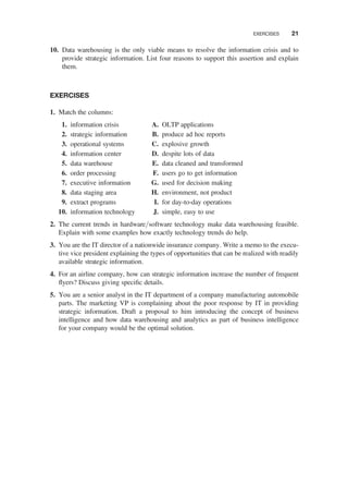 10. Data warehousing is the only viable means to resolve the information crisis and to
provide strategic information. List four reasons to support this assertion and explain
them.
EXERCISES
1. Match the columns:
1. information crisis
2. strategic information
3. operational systems
4. information center
5. data warehouse
6. order processing
7. executive information
8. data staging area
9. extract programs
10. information technology
A. OLTP applications
B. produce ad hoc reports
C. explosive growth
D. despite lots of data
E. data cleaned and transformed
F. users go to get information
G. used for decision making
H. environment, not product
I. for day-to-day operations
J. simple, easy to use
2. The current trends in hardware/software technology make data warehousing feasible.
Explain with some examples how exactly technology trends do help.
3. You are the IT director of a nationwide insurance company. Write a memo to the execu-
tive vice president explaining the types of opportunities that can be realized with readily
available strategic information.
4. For an airline company, how can strategic information increase the number of frequent
ﬂyers? Discuss giving speciﬁc details.
5. You are a senior analyst in the IT department of a company manufacturing automobile
parts. The marketing VP is complaining about the poor response by IT in providing
strategic information. Draft a proposal to him introducing the concept of business
intelligence and how data warehousing and analytics as part of business intelligence
for your company would be the optimal solution.
EXERCISES 21
 