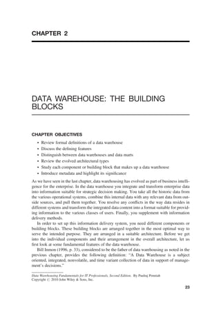 CHAPTER 2
DATA WAREHOUSE: THE BUILDING
BLOCKS
CHAPTER OBJECTIVES
† Review formal deﬁnitions of a data warehouse
† Discuss the deﬁning features
† Distinguish between data warehouses and data marts
† Review the evolved architectural types
† Study each component or building block that makes up a data warehouse
† Introduce metadata and highlight its signiﬁcance
As we have seen in the last chapter, data warehousing has evolved as part of business intelli-
gence for the enterprise. In the data warehouse you integrate and transform enterprise data
into information suitable for strategic decision making. You take all the historic data from
the various operational systems, combine this internal data with any relevant data from out-
side sources, and pull them together. You resolve any conﬂicts in the way data resides in
different systems and transform the integrated data content into a format suitable for provid-
ing information to the various classes of users. Finally, you supplement with information
delivery methods.
In order to set up this information delivery system, you need different components or
building blocks. These building blocks are arranged together in the most optimal way to
serve the intended purpose. They are arranged in a suitable architecture. Before we get
into the individual components and their arrangement in the overall architecture, let us
ﬁrst look at some fundamental features of the data warehouse.
Bill Inmon (1996, p. 33), considered to be the father of data warehousing as noted in the
previous chapter, provides the following deﬁnition: “A Data Warehouse is a subject
oriented, integrated, nonvolatile, and time variant collection of data in support of manage-
ment’s decisions.”
Data Warehousing Fundamentals for IT Professionals, Second Edition. By Paulraj Ponniah
Copyright # 2010 John Wiley & Sons, Inc.
23
 