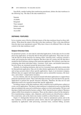 Sean Kelly, another leading data warehousing practitioner, deﬁnes the data warehouse in
the following way. The data in the data warehouse is:
Separate
Available
Integrated
Time stamped
Subject oriented
Nonvolatile
Accessible
DEFINING FEATURES
Let us examine some of the key deﬁning features of the data warehouse based on these deﬁ-
nitions. What about the nature of the data in the data warehouse? How is this data different
from the data in any operational system? Why does it have to be different? How is the data
content in the data warehouse used?
Subject-Oriented Data
In operational systems, we store data by individual applications. In the data sets for an order
processing application, we keep the data for that particular application. These data sets pro-
vide the data for all the functions for entering orders, checking stock, verifying customer’s
credit, and assigning the order for shipment. But these data sets contain only the data that is
needed for those functions relating to this particular application. We will have some data sets
containing data about individual orders, customers, stock status, and detailed transactions,
but all of these are structured around the processing of orders.
Similarly, for a banking institution, data sets for a consumer loans application contain data
for that particular application. Data sets for other distinct applications for checking accounts
and savings accounts relate to those speciﬁc applications. Again, in an insurance company,
different data sets support individual applications such as automobile insurance, life insur-
ance, and workers’ compensation insurance.
In every industry, data sets are organized around individual applications to support those
particular operational systems. These individual data sets have to provide data for the speciﬁc
applications to perform the speciﬁc functions efﬁciently. Therefore, the data sets for each
application need to be organized around that speciﬁc application.
In striking contrast, in the data warehouse, data is stored by real-world business subjects or
events, not byapplications. The data in a datawarehouse is organized in such away that all the
datasetsrelatingtothesame real-world business subjectoreventistiedtogether.Wehavesaid
that data is linked and stored by business subjects. Well, what are business subjects? Business
subjects differ from enterprise to enterprise. These are the subjects critical for the enterprise.
For a manufacturing company, sales, shipments, and inventory are critical business subjects.
For a retail store, sales at the check-out counter would be a critical business subject.
Figure 2-1 distinguishes between how data is stored in operational systems and in the
data warehouse. In the operational systems shown, data for each application is organized
separately by application: order processing, consumer loans, customer billing, accounts
24 DATA WAREHOUSE: THE BUILDING BLOCKS
 