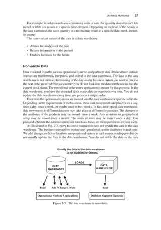 For example, in a data warehouse containing units of sale, the quantity stored in each ﬁle
record or table row relates to a speciﬁc time element. Depending on the level of the details in
the data warehouse, the sales quantity in a record may relate to a speciﬁc date, week, month,
or quarter.
The time-variant nature of the data in a data warehouse
† Allows for analysis of the past
† Relates information to the present
† Enables forecasts for the future
Nonvolatile Data
Data extracted from the various operational systems and pertinent data obtained from outside
sources are transformed, integrated, and stored in the data warehouse. The data in the data
warehouse is not intended for running of the day-to-day business. When you want to process
the next order received from a customer, you do not look into the data warehouse to ﬁnd the
current stock status. The operational order entry application is meant for that purpose. In the
data warehouse, you keep the extracted stock status data as snapshots over time. You do not
update the data warehouse every time you process a single order.
Data from the operational systems are moved into the data warehouse at speciﬁc intervals.
Depending on the requirements of the business, these data movements take place twice a day,
once a day, once a week, or maybe once in two weeks. In fact, in a typical data warehouse,
data movements to different data sets may take place at different frequencies. The changes to
the attributes of the products may be moved once a week. Any revisions to geographical
setup may be moved once a month. The units of sales may be moved once a day. You
plan and schedule the data movements or data loads based on the requirements of your users.
As illustrated in Fig. 2-3, every business transaction does not update the data in the data
warehouse. The business transactions update the operational system databases in real time.
We add, change, or delete data from an operational system as each transaction happens but do
not usually update the data in the data warehouse. You do not delete the data in the data
Usually the data in the data warehouse
is not updated or deleted.
Operational System Applications Decision Support Systems
OLTP
DATABASES
DATA
WAREHOUSE
Read
Add / Change / Delete
Read
LOADS
Figure 2-3 The data warehouse is nonvolatile.
DEFINING FEATURES 27
 