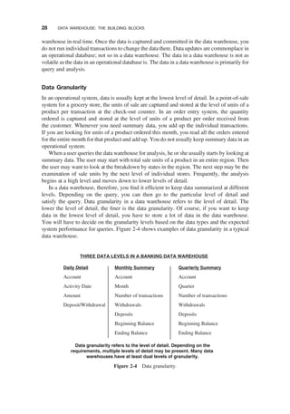 warehouse in real time. Once the data is captured and committed in the data warehouse, you
do not run individual transactions to change the data there. Data updates are commonplace in
an operational database; not so in a data warehouse. The data in a data warehouse is not as
volatile as the data in an operational database is. The data in a data warehouse is primarily for
query and analysis.
Data Granularity
In an operational system, data is usually kept at the lowest level of detail. In a point-of-sale
system for a grocery store, the units of sale are captured and stored at the level of units of a
product per transaction at the check-out counter. In an order entry system, the quantity
ordered is captured and stored at the level of units of a product per order received from
the customer. Whenever you need summary data, you add up the individual transactions.
If you are looking for units of a product ordered this month, you read all the orders entered
for the entire month for that product and add up. You do not usually keep summary data in an
operational system.
When a user queries the data warehouse for analysis, he or she usually starts by looking at
summary data. The user may start with total sale units of a product in an entire region. Then
the user may want to look at the breakdown by states in the region. The next step may be the
examination of sale units by the next level of individual stores. Frequently, the analysis
begins at a high level and moves down to lower levels of detail.
In a data warehouse, therefore, you ﬁnd it efﬁcient to keep data summarized at different
levels. Depending on the query, you can then go to the particular level of detail and
satisfy the query. Data granularity in a data warehouse refers to the level of detail. The
lower the level of detail, the ﬁner is the data granularity. Of course, if you want to keep
data in the lowest level of detail, you have to store a lot of data in the data warehouse.
You will have to decide on the granularity levels based on the data types and the expected
system performance for queries. Figure 2-4 shows examples of data granularity in a typical
data warehouse.
Data granularity refers to the level of detail. Depending on the
requirements, multiple levels of detail may be present. Many data
warehouses have at least dual levels of granularity.
Daily Detail
Account
Activity Date
Amount
Deposit/Withdrawal
Monthly Summary
Account
Month
Number of transactions
Withdrawals
Deposits
Beginning Balance
Ending Balance
Quarterly Summary
Account
Quarter
Number of transactions
Withdrawals
Deposits
Beginning Balance
Ending Balance
THREE DATA LEVELS IN A BANKING DATA WAREHOUSE
Figure 2-4 Data granularity.
28 DATA WAREHOUSE: THE BUILDING BLOCKS
 