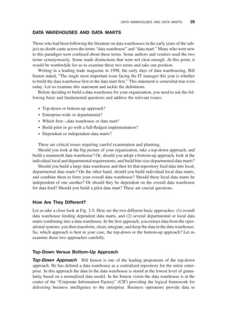 DATA WAREHOUSES AND DATA MARTS
Those who had been following the literature on data warehouses in the early years of the sub-
ject no doubt came across the terms “data warehouse” and “data mart.” Many who were new
to this paradigm were confused about these terms. Some authors and vendors used the two
terms synonymously. Some made distinctions that were not clear enough. At this point, it
would be worthwhile for us to examine these two terms and take our position.
Writing in a leading trade magazine in 1998, the early days of data warehousing, Bill
Inmon stated, “The single most important issue facing the IT manager this year is whether
to build the data warehouse ﬁrst or the data mart ﬁrst.” This statement is somewhat true even
today. Let us examine this statement and tackle the deﬁnitions.
Before deciding to build a data warehouse for your organization, you need to ask the fol-
lowing basic and fundamental questions and address the relevant issues:
† Top-down or bottom-up approach?
† Enterprise-wide or departmental?
† Which ﬁrst—data warehouse or data mart?
† Build pilot or go with a full-ﬂedged implementation?
† Dependent or independent data marts?
These are critical issues requiring careful examination and planning.
Should you look at the big picture of your organization, take a top-down approach, and
build a mammoth data warehouse? Or, should you adopt a bottom-up approach, look at the
individual local and departmental requirements, and build bite-size departmental data marts?
Should you build a large data warehouse and then let that repository feed data into local,
departmental data marts? On the other hand, should you build individual local data marts,
and combine them to form your overall data warehouse? Should these local data marts be
independent of one another? Or should they be dependent on the overall data warehouse
for data feed? Should you build a pilot data mart? These are crucial questions.
How Are They Different?
Let us take a close look at Fig. 2-5. Here are the two different basic approaches: (1) overall
data warehouse feeding dependent data marts, and (2) several departmental or local data
marts combining into a data warehouse. In the ﬁrst approach, you extract data from the oper-
ational systems; you then transform, clean, integrate, and keep the data in the data warehouse.
So, which approach is best in your case, the top-down or the bottom-up approach? Let us
examine these two approaches carefully.
Top-Down Versus Bottom-Up Approach
Top-Down Approach Bill Inmon is one of the leading proponents of the top-down
approach. He has deﬁned a data warehouse as a centralized repository for the entire enter-
prise. In this approach the data in the data warehouse is stored at the lowest level of granu-
larity based on a normalized data model. In the Inmon vision the data warehouse is at the
center of the “Corporate Information Factory” (CIF) providing the logical framework for
delivering business intelligence to the enterprise. Business operations provide data to
DATA WAREHOUSES AND DATA MARTS 29
 