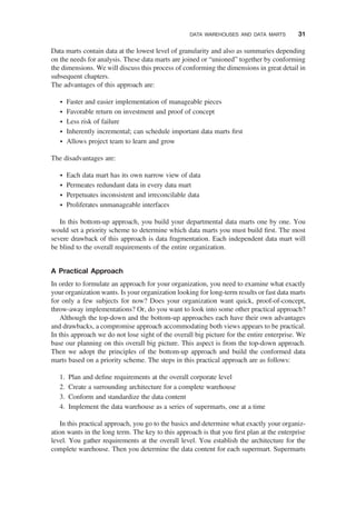 Data marts contain data at the lowest level of granularity and also as summaries depending
on the needs for analysis. These data marts are joined or “unioned” together by conforming
the dimensions. We will discuss this process of conforming the dimensions in great detail in
subsequent chapters.
The advantages of this approach are:
† Faster and easier implementation of manageable pieces
† Favorable return on investment and proof of concept
† Less risk of failure
† Inherently incremental; can schedule important data marts ﬁrst
† Allows project team to learn and grow
The disadvantages are:
† Each data mart has its own narrow view of data
† Permeates redundant data in every data mart
† Perpetuates inconsistent and irreconcilable data
† Proliferates unmanageable interfaces
In this bottom-up approach, you build your departmental data marts one by one. You
would set a priority scheme to determine which data marts you must build ﬁrst. The most
severe drawback of this approach is data fragmentation. Each independent data mart will
be blind to the overall requirements of the entire organization.
A Practical Approach
In order to formulate an approach for your organization, you need to examine what exactly
your organization wants. Is your organization looking for long-term results or fast data marts
for only a few subjects for now? Does your organization want quick, proof-of-concept,
throw-away implementations? Or, do you want to look into some other practical approach?
Although the top-down and the bottom-up approaches each have their own advantages
and drawbacks, a compromise approach accommodating both views appears to be practical.
In this approach we do not lose sight of the overall big picture for the entire enterprise. We
base our planning on this overall big picture. This aspect is from the top-down approach.
Then we adopt the principles of the bottom-up approach and build the conformed data
marts based on a priority scheme. The steps in this practical approach are as follows:
1. Plan and deﬁne requirements at the overall corporate level
2. Create a surrounding architecture for a complete warehouse
3. Conform and standardize the data content
4. Implement the data warehouse as a series of supermarts, one at a time
In this practical approach, you go to the basics and determine what exactly your organiz-
ation wants in the long term. The key to this approach is that you ﬁrst plan at the enterprise
level. You gather requirements at the overall level. You establish the architecture for the
complete warehouse. Then you determine the data content for each supermart. Supermarts
DATA WAREHOUSES AND DATA MARTS 31
 