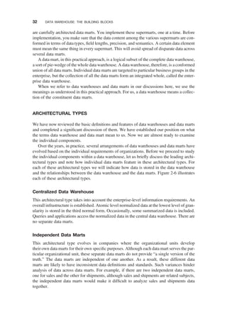 are carefully architected data marts. You implement these supermarts, one at a time. Before
implementation, you make sure that the data content among the various supermarts are con-
formed in terms of data types, ﬁeld lengths, precision, and semantics. A certain data element
must mean the same thing in every supermart. This will avoid spread of disparate data across
several data marts.
A data mart, in this practical approach, is a logical subset of the complete data warehouse,
a sort of pie-wedge of the whole data warehouse. A data warehouse, therefore, is a conformed
union of all data marts. Individual data marts are targeted to particular business groups in the
enterprise, but the collection of all the data marts form an integrated whole, called the enter-
prise data warehouse.
When we refer to data warehouses and data marts in our discussions here, we use the
meanings as understood in this practical approach. For us, a data warehouse means a collec-
tion of the constituent data marts.
ARCHITECTURAL TYPES
We have now reviewed the basic deﬁnitions and features of data warehouses and data marts
and completed a signiﬁcant discussion of them. We have established our position on what
the terms data warehouse and data mart mean to us. Now we are almost ready to examine
the individual components.
Over the years, in practice, several arrangements of data warehouses and data marts have
evolved based on the individual requirements of organizations. Before we proceed to study
the individual components within a data warehouse, let us brieﬂy discuss the leading archi-
tectural types and note how individual data marts feature in these architectural types. For
each of these architectural types we will indicate how data is stored in the data warehouse
and the relationships between the data warehouse and the data marts. Figure 2-6 illustrates
each of these architectural types.
Centralized Data Warehouse
This architectural type takes into account the enterprise-level information requirements. An
overall infrastructure is established. Atomic level normalized data at the lowest level of gran-
ularity is stored in the third normal form. Occasionally, some summarized data is included.
Queries and applications access the normalized data in the central data warehouse. There are
no separate data marts.
Independent Data Marts
This architectural type evolves in companies where the organizational units develop
their own data marts for their own speciﬁc purposes. Although each data mart serves the par-
ticular organizational unit, these separate data marts do not provide “a single version of the
truth.” The data marts are independent of one another. As a result, these different data
marts are likely to have inconsistent data deﬁnitions and standards. Such variances hinder
analysis of data across data marts. For example, if there are two independent data marts,
one for sales and the other for shipments, although sales and shipments are related subjects,
the independent data marts would make it difﬁcult to analyze sales and shipments data
together.
32 DATA WAREHOUSE: THE BUILDING BLOCKS
 