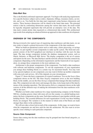 Data-Mart Bus
This is the Kimbal conformed supermarts approach. You begin with analyzing requirements
for a speciﬁc business subject such as orders, shipments, billings, insurance claims, car ren-
tals, and so on. You build the ﬁrst data mart (supermart) using business dimensions and
metrics. These business dimensions will be shared in the future data marts. The principal
notion is that by conforming dimensions among the various data marts, the result would
be logically integrated supermarts that will provide an enterprise view of the data. The
data marts contain atomic data organized as a dimensional data model. This architectural
type results from adopting an enhanced bottom-up approach to data warehouse development.
OVERVIEW OF THE COMPONENTS
Having reviewed a few typical ways of organizing data warehouses and data marts, we are
now ready to launch a general discussion of the components of the data warehouse.
When we build an operational system such as order entry, claims processing, or savings
account, we put together several components to make up the system. The front-end com-
ponent consists of the GUI (graphical user interface) to interface with the users for data
input. The data storage component includes the database management system, such as
Oracle, Informix, or Microsoft SQL Server. The display component is the set of screens
and reports for the users. The data interfaces and the network software form the connectivity
component. Depending on the information requirements and the framework of our organiz-
ation, we arrange these components in the most optimum way.
Architecture is the proper arrangement of the components. You build a data warehouse
with software and hardware components. To suit the requirements of your organization
you arrange these building blocks in a certain way for maximum beneﬁt. You may want
to lay special emphasis on one component; you may want to bolster up another component
with extra tools and services. All of this depends on your circumstances.
Figure 2-7 shows the basic components of a typical warehouse. You see the Source Data
component shown on the left. The Data Staging component serves as the next building
block. In the middle, you see the Data Storage component that manages the data warehouse
data. This component not only stores and manages the data, it also keeps track of the data by
means of the metadata repository. The Information Delivery component shown on the right
consists of all the different ways of making the information from the data warehouse avail-
able to the users.
Whether you build a data warehouse for a large manufacturing company on the Fortune
500 list, a leading grocery chain with stores all over the country, or a global banking insti-
tution, the basic components are the same. Each data warehouse is put together with the same
building blocks. The essential difference for each organization is in the way these building
blocks are arranged. The variation is in the manner in which some of the blocks are made
stronger than others in the architecture.
We will now take a closer look at each of the components. At this stage, we want to know
what the components are and how each ﬁts into the architecture. We also want to review
speciﬁc issues relating to each particular component.
Source Data Component
Source data coming into the data warehouse may be grouped into four broad categories, as
discussed here.
34 DATA WAREHOUSE: THE BUILDING BLOCKS
 