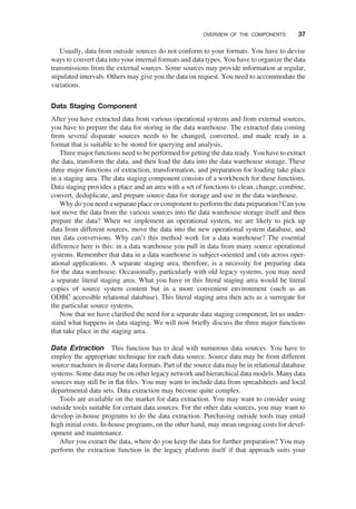 Usually, data from outside sources do not conform to your formats. You have to devise
ways to convert data into your internal formats and data types. You have to organize the data
transmissions from the external sources. Some sources may provide information at regular,
stipulated intervals. Others may give you the data on request. You need to accommodate the
variations.
Data Staging Component
After you have extracted data from various operational systems and from external sources,
you have to prepare the data for storing in the data warehouse. The extracted data coming
from several disparate sources needs to be changed, converted, and made ready in a
format that is suitable to be stored for querying and analysis.
Three major functions need to be performed for getting the data ready. You have to extract
the data, transform the data, and then load the data into the data warehouse storage. These
three major functions of extraction, transformation, and preparation for loading take place
in a staging area. The data staging component consists of a workbench for these functions.
Data staging provides a place and an area with a set of functions to clean, change, combine,
convert, deduplicate, and prepare source data for storage and use in the data warehouse.
Why do you need a separate place or component to perform the data preparation? Can you
not move the data from the various sources into the data warehouse storage itself and then
prepare the data? When we implement an operational system, we are likely to pick up
data from different sources, move the data into the new operational system database, and
run data conversions. Why can’t this method work for a data warehouse? The essential
difference here is this: in a data warehouse you pull in data from many source operational
systems. Remember that data in a data warehouse is subject-oriented and cuts across oper-
ational applications. A separate staging area, therefore, is a necessity for preparing data
for the data warehouse. Occasionally, particularly with old legacy systems, you may need
a separate literal staging area. What you have in this literal staging area would be literal
copies of source system content but in a more convenient environment (such as an
ODBC accessible relational database). This literal staging area then acts as a surrogate for
the particular source systems.
Now that we have clariﬁed the need for a separate data staging component, let us under-
stand what happens in data staging. We will now brieﬂy discuss the three major functions
that take place in the staging area.
Data Extraction This function has to deal with numerous data sources. You have to
employ the appropriate technique for each data source. Source data may be from different
source machines in diverse data formats. Part of the source data may be in relational database
systems. Some data may be on other legacy network and hierarchical data models. Many data
sources may still be in ﬂat ﬁles. You may want to include data from spreadsheets and local
departmental data sets. Data extraction may become quite complex.
Tools are available on the market for data extraction. You may want to consider using
outside tools suitable for certain data sources. For the other data sources, you may want to
develop in-house programs to do the data extraction. Purchasing outside tools may entail
high initial costs. In-house programs, on the other hand, may mean ongoing costs for devel-
opment and maintenance.
After you extract the data, where do you keep the data for further preparation? You may
perform the extraction function in the legacy platform itself if that approach suits your
OVERVIEW OF THE COMPONENTS 37
 
