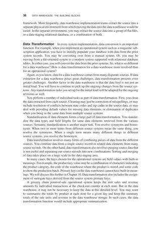 framework. More frequently, data warehouse implementation teams extract the source into a
separate physical environment from which moving the data into the data warehouse would be
easier. In the separate environment, you may extract the source data into a group of ﬂat ﬁles,
or a data-staging relational database, or a combination of both.
Data Transformation In every system implementation, data conversion is an important
function. For example, when you implement an operational system such as a magazine sub-
scription application, you have to initially populate your database with data from the prior
system records. You may be converting over from a manual system. Or, you may be
moving from a ﬁle-oriented system to a modern system supported with relational database
tables. In either case, you will convert the data from the prior systems. So, what is so different
for a data warehouse? How is data transformation for a data warehouse more involved than
for an operational system?
Again, as you know, data for a data warehouse comes from many disparate sources. If data
extraction for a data warehouse poses great challenges, data transformation presents even
greater challenges. Another factor in the data warehouse is that the data feed is not just an
initial load. You will have to continue to pick up the ongoing changes from the source sys-
tems. Any transformation tasks you set up for the initial load will be adapted for the ongoing
revisions as well.
You perform a number of individual tasks as part of data transformation. First, you clean
the data extracted from each source. Cleaning may just be correction of misspellings, or may
include resolution of conﬂicts between state codes and zip codes in the source data, or may
deal with providing default values for missing data elements, or elimination of duplicates
when you bring in the same data from multiple source systems.
Standardization of data elements forms a large part of data transformation. You standar-
dize the data types and ﬁeld lengths for same data elements retrieved from the various
sources. Semantic standardization is another major task. You resolve synonyms and homo-
nyms. When two or more terms from different source systems mean the same thing, you
resolve the synonyms. When a single term means many different things in different
source systems, you resolve the homonym.
Data transformation involves many forms of combining pieces of data from the different
sources. You combine data from a single source record or related data elements from many
source records. On the other hand, data transformation also involves purging source data that
is not useful and separating out source records into new combinations. Sorting and merging
of data takes place on a large scale in the data staging area.
In many cases, the keys chosen for the operational systems are ﬁeld values with built-in
meanings. For example, the product key value may be a combination of characters indicating
the product category, the code of the warehouse where the product is stored, and some code
to show the production batch. Primary keys in the data warehouse cannot have built-in mean-
ings. We will discuss this further in Chapter 10. Data transformation also includes the assign-
ment of surrogate keys derived from the source system primary keys.
A grocery chain point-of-sale operational system keeps the unit sales and revenue
amounts by individual transactions at the check-out counter at each store. But in the data
warehouse, it may not be necessary to keep the data at this detailed level. You may want
to summarize the totals by product at each store for a given day and keep the summary
totals of the sale units and revenue in the data warehouse storage. In such cases, the data
transformation function would include appropriate summarization.
38 DATA WAREHOUSE: THE BUILDING BLOCKS
 