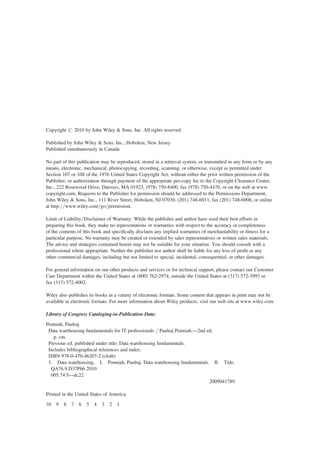Copyright # 2010 by John Wiley & Sons, Inc. All rights reserved
Published by John Wiley & Sons, Inc., Hoboken, New Jersey
Published simultaneously in Canada
No part of this publication may be reproduced, stored in a retrieval system, or transmitted in any form or by any
means, electronic, mechanical, photocopying, recording, scanning, or otherwise, except as permitted under
Section 107 or 108 of the 1976 United States Copyright Act, without either the prior written permission of the
Publisher, or authorization through payment of the appropriate per-copy fee to the Copyright Clearance Center,
Inc., 222 Rosewood Drive, Danvers, MA 01923, (978) 750-8400, fax (978) 750-4470, or on the web at www.
copyright.com. Requests to the Publisher for permission should be addressed to the Permissions Department,
John Wiley & Sons, Inc., 111 River Street, Hoboken, NJ 07030, (201) 748-6011, fax (201) 748-6008, or online
at http://www.wiley.com/go/permission.
Limit of Liability/Disclaimer of Warranty: While the publisher and author have used their best efforts in
preparing this book, they make no representations or warranties with respect to the accuracy or completeness
of the contents of this book and speciﬁcally disclaim any implied warranties of merchantability or ﬁtness for a
particular purpose. No warranty may be created or extended by sales representatives or written sales materials.
The advice and strategies contained herein may not be suitable for your situation. You should consult with a
professional where appropriate. Neither the publisher nor author shall be liable for any loss of proﬁt or any
other commercial damages, including but not limited to special, incidental, consequential, or other damages.
For general information on our other products and services or for technical support, please contact our Customer
Care Department within the United States at (800) 762-2974, outside the United States at (317) 572-3993 or
fax (317) 572-4002.
Wiley also publishes its books in a variety of electronic formats. Some content that appears in print may not be
available in electronic formats. For more information about Wiley products, visit our web site at www.wiley.com.
Library of Congress Cataloging-in-Publication Data:
Ponniah, Paulraj.
Data warehousing fundamentals for IT professionals / Paulraj Ponniah.—2nd ed.
p. cm.
Previous ed. published under title: Data warehousing fundamentals.
Includes bibliographical references and index.
ISBN 978-0-470-46207-2 (cloth)
1. Data warehousing. I. Ponniah, Paulraj. Data warehousing fundamentals. II. Title.
QA76.9.D37P66 2010
005.740
5—dc22
2009041789
Printed in the United States of America
10 9 8 7 6 5 4 3 2 1
 