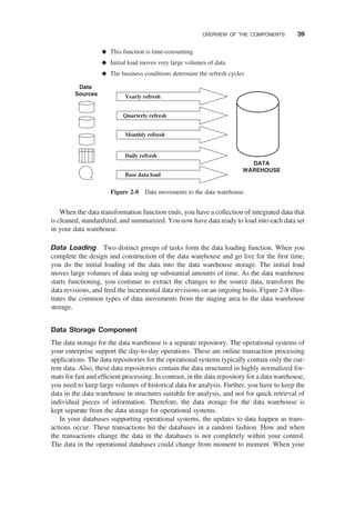 When the data transformation function ends, you have a collection of integrated data that
is cleaned, standardized, and summarized. You now have data ready to load into each data set
in your data warehouse.
Data Loading Two distinct groups of tasks form the data loading function. When you
complete the design and construction of the data warehouse and go live for the ﬁrst time,
you do the initial loading of the data into the data warehouse storage. The initial load
moves large volumes of data using up substantial amounts of time. As the data warehouse
starts functioning, you continue to extract the changes to the source data, transform the
data revisions, and feed the incremental data revisions on an ongoing basis. Figure 2-8 illus-
trates the common types of data movements from the staging area to the data warehouse
storage.
Data Storage Component
The data storage for the data warehouse is a separate repository. The operational systems of
your enterprise support the day-to-day operations. These are online transaction processing
applications. The data repositories for the operational systems typically contain only the cur-
rent data. Also, these data repositories contain the data structured in highly normalized for-
mats for fast and efﬁcient processing. In contrast, in the data repository for a data warehouse,
you need to keep large volumes of historical data for analysis. Further, you have to keep the
data in the data warehouse in structures suitable for analysis, and not for quick retrieval of
individual pieces of information. Therefore, the data storage for the data warehouse is
kept separate from the data storage for operational systems.
In your databases supporting operational systems, the updates to data happen as trans-
actions occur. These transactions hit the databases in a random fashion. How and when
the transactions change the data in the databases is not completely within your control.
The data in the operational databases could change from moment to moment. When your
This function is time-consuming
Initial load moves very large volumes of data
The business conditions determine the refresh cycles
Base data load
Quarterly refresh
Monthly refresh
Yearly refresh
Daily refresh
Data
Sources
DATA
WAREHOUSE
Figure 2-8 Data movements to the data warehouse.
OVERVIEW OF THE COMPONENTS 39
 