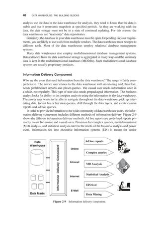 analysts use the data in the data warehouse for analysis, they need to know that the data is
stable and that it represents snapshots at speciﬁed periods. As they are working with the
data, the data storage must not be in a state of continual updating. For this reason, the
data warehouses are “read-only” data repositories.
Generally, the database in your data warehouse must be open. Depending on your require-
ments, you are likely to use tools from multiple vendors. The data warehouse must be open to
different tools. Most of the data warehouses employ relational database management
systems.
Many data warehouses also employ multidimensional database management systems.
Data extracted from the data warehouse storage is aggregated in many ways and the summary
data is kept in the multidimensional databases (MDDBs). Such multidimensional database
systems are usually proprietary products.
Information Delivery Component
Who are the users that need information from the data warehouse? The range is fairly com-
prehensive. The novice user comes to the data warehouse with no training and, therefore,
needs prefabricated reports and preset queries. The casual user needs information once in
a while, not regularly. This type of user also needs prepackaged information. The business
analyst looks for ability to do complex analysis using the information in the data warehouse.
The power user wants to be able to navigate throughout the data warehouse, pick up inter-
esting data, format his or her own queries, drill through the data layers, and create custom
reports and ad hoc queries.
In order to provide information to the wide community of data warehouse users, the infor-
mation delivery component includes different methods of information delivery. Figure 2-9
shows the different information delivery methods. Ad hoc reports are predeﬁned reports pri-
marily meant for novice and casual users. Provision for complex queries, multidimensional
(MD) analysis, and statistical analysis cater to the needs of the business analysts and power
users. Information fed into executive information systems (EIS) is meant for senior
Data
Warehouse
Data Marts
Ad hoc reports
EIS feed
Statistical Analysis
MD Analysis
Complex queries
Online
Intranet
Internet
E-Mail
Data Mining
Information
Delivery
Component
Figure 2-9 Information delivery component.
40 DATA WAREHOUSE: THE BUILDING BLOCKS
 