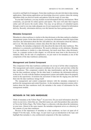 executives and high-level managers. Some data warehouses also provide data to data-mining
applications. Data-mining applications are knowledge discovery systems where the mining
algorithms help you discover trends and patterns from the usage of your data.
In your data warehouse, you may include several information delivery mechanisms. Most
commonly, you provide for online queries and reports. The users will enter their requests
online and will receive the results online. You may set up delivery of scheduled reports
through e-mail or you may make adequate use of your organization’s intranet for information
delivery. Recently, information delivery over the Internet has been gaining ground.
Metadata Component
Metadata in a data warehouse is similar to the data dictionary or the data catalog in a database
management system. In the data dictionary, you keep the information about the logical data
structures, the information about the ﬁles and addresses, the information about the indexes,
and so on. The data dictionary contains data about the data in the database.
Similarly, the metadata component is the data about the data in the data warehouse. This
deﬁnition is a commonly used deﬁnition. We need to elaborate on this deﬁnition. Metadata
in a data warehouse is similar to a data dictionary, but much more than a data dictionary.
Later, in a separate section in this chapter, we will devote more time to the discussion of
metadata. Here, for the sake of completeness, we just want to list metadata as one of the
components of the data warehouse architecture.
Management and Control Component
This component of the data warehouse architecture sits on top of all the other components.
The management and control component coordinates the services and activities within the
data warehouse. This component controls the data transformation and the data transfer
into the data warehouse storage. On the other hand, it moderates the information delivery
to the users. It works with the database management systems and enables data to be properly
stored in the repositories. It monitors the movement of data into the staging area and from
there into the data warehouse storage itself.
The management and control component interacts with the metadata component to
perform the management and control functions. As the metadata component contains infor-
mation about the data warehouse itself, the metadata is the source of information for the
management module.
METADATA IN THE DATA WAREHOUSE
Think of metadata as the Yellow Pagesw
of your town. Do you need information about the
stores in your town, where they are, what their names are, and what products they specialize
in? Go to the Yellow Pages. The Yellow Pages is a directory with data about the institutions
in your town. Almost in the same manner, the metadata component serves as a directory of
the contents of your data warehouse.
Because of the importance of metadata in a data warehouse, we have set apart all of
Chapter 9 for this topic. At this stage, we just want to get an introduction to the topic and
highlight that metadata is a key architectural component of the data warehouse.
METADATA IN THE DATA WAREHOUSE 41
 