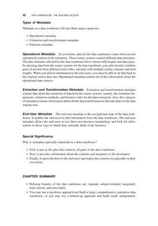 Types of Metadata
Metadata in a data warehouse fall into three major categories:
† Operational metadata
† Extraction and transformation metadata
† End-user metadata
Operational Metadata As you know, data for the data warehouse comes from several
operational systems of the enterprise. These source systems contain different data structures.
The data elements selected for the data warehouse have various ﬁeld lengths and data types.
In selecting data from the source systems for the data warehouse, you split records, combine
parts of records from different source ﬁles, and deal with multiple coding schemes and ﬁeld
lengths. When you deliver information to the end-users, you must be able to tie that back to
the original source data sets. Operational metadata contain all of this information about the
operational data sources.
Extraction and Transformation Metadata Extraction and transformation metadata
contain data about the extraction of data from the source systems, namely, the extraction fre-
quencies, extraction methods, and business rules for the data extraction. Also, this category
of metadata contains information about all the data transformations that take place in the data
staging area.
End-User Metadata The end-user metadata is the navigational map of the data ware-
house. It enables the end-users to ﬁnd information from the data warehouse. The end-user
metadata allows the end-users to use their own business terminology and look for infor-
mation in those ways in which they normally think of the business.
Special Signiﬁcance
Why is metadata especially important in a data warehouse?
† First, it acts as the glue that connects all parts of the data warehouse.
† Next, it provides information about the contents and structures to the developers.
† Finally, it opens the door to the end-users and makes the contents recognizable in their
own terms.
CHAPTER SUMMARY
† Deﬁning features of the data warehouse are: separate, subject-oriented, integrated,
time-variant, and nonvolatile.
† You may use a top-down approach and build a large, comprehensive, enterprise data
warehouse, or you may use a bottom-up approach and build small, independent,
42 DATA WAREHOUSE: THE BUILDING BLOCKS
 