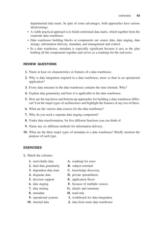 departmental data marts. In spite of some advantages, both approaches have serious
shortcomings.
† A viable practical approach is to build conformed data marts, which together form the
corporate data warehouse.
† Data warehouse building blocks or components are source data, data staging, data
storage, information delivery, metadata, and management and control.
† In a data warehouse, metadata is especially signiﬁcant because it acts as the glue
holding all the components together and serves as a roadmap for the end-users.
REVIEW QUESTIONS
1. Name at least six characteristics or features of a data warehouse.
2. Why is data integration required in a data warehouse, more so than in an operational
application?
3. Every data structure in the data warehouse contains the time element. Why?
4. Explain data granularity and how it is applicable to the data warehouse.
5. How are the top-down and bottom-up approaches for building a data warehouse differ-
ent? List the major types of architectures and highlight the features of any two of these.
6. What are the various data sources for the data warehouse?
7. Why do you need a separate data staging component?
8. Under data transformation, list ﬁve different functions you can think of.
9. Name any six different methods for information delivery.
10. What are the three major types of metadata in a data warehouse? Brieﬂy mention the
purpose of each type.
EXERCISES
1. Match the columns:
1. nonvolatile data
2. dual data granularity
3. dependent data mart
4. disparate data
5. decision support
6. data staging
7. data mining
8. metadata
9. operational systems
10. internal data
A. roadmap for users
B. subject-oriented
C. knowledge discovery
D. private spreadsheets
E. application ﬂavor
F. because of multiple sources
G. details and summary
H. read-only
I. workbench for data integration
J. data from main data warehouse
EXERCISES 43
 