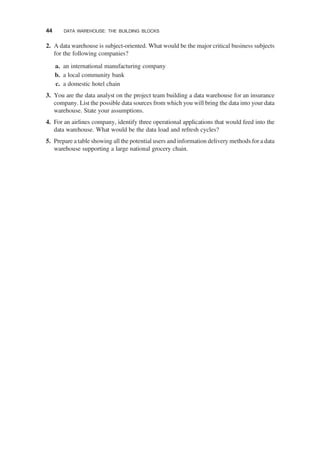 2. A data warehouse is subject-oriented. What would be the major critical business subjects
for the following companies?
a. an international manufacturing company
b. a local community bank
c. a domestic hotel chain
3. You are the data analyst on the project team building a data warehouse for an insurance
company. List the possible data sources from which you will bring the data into your data
warehouse. State your assumptions.
4. For an airlines company, identify three operational applications that would feed into the
data warehouse. What would be the data load and refresh cycles?
5. Prepare a table showing all the potential users and information delivery methods for a data
warehouse supporting a large national grocery chain.
44 DATA WAREHOUSE: THE BUILDING BLOCKS
 