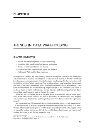 CHAPTER 3
TRENDS IN DATA WAREHOUSING
CHAPTER OBJECTIVES
† Review the continued growth in data warehousing
† Learn how data warehousing has become mainstream
† Discuss several major trends, one by one
† Grasp the need for standards and review the progress
† Understand Web-enabled data warehouse
In the previous chapters, we have seen why business intelligence along with the underlying
data warehouses is essential for enterprises of all sizes in all industries. We have reviewed
how businesses are reaping major beneﬁts from data warehousing. We have also discussed
the building blocks of a data warehouse. You now have a fairly good idea of the features and
functions of the basic components and a reasonable deﬁnition of data warehousing. You
have understood that it is a fundamentally simple concept; at the same time, you know it
is also a blend of many technologies. Several business and technological drivers have
moved data warehousing forward in the past few years.
Before we proceed further, we are at the point where we want to ask some relevant ques-
tions. What is the current scenario and state of the market? What businesses have adopted
data warehousing? What are the technological advances? In short, what are the signiﬁcant
trends?
Are you wondering if it is too early in our discussion of the subject to talk about trends?
The usual practice is to include a chapter on future trends towards the end, almost as an after-
thought. The reader typically glosses over the discussion on future trends. This chapter is not
so much like looking into the crystal ball for possible future happenings; we want to deal
with the important trends that are happening now.
Data Warehousing Fundamentals for IT Professionals, Second Edition. By Paulraj Ponniah
Copyright # 2010 John Wiley & Sons, Inc.
45
 