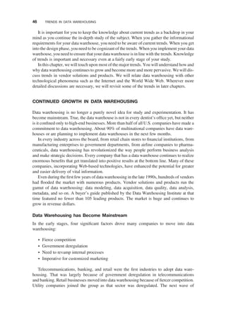 It is important for you to keep the knowledge about current trends as a backdrop in your
mind as you continue the in-depth study of the subject. When you gather the informational
requirements for your data warehouse, you need to be aware of current trends. When you get
into the design phase, you need to be cognizant of the trends. When you implement your data
warehouse, you need to ensure that your data warehouse is in line with the trends. Knowledge
of trends is important and necessary even at a fairly early stage of your study.
In this chapter, we will touch upon most of the major trends. You will understand how and
why data warehousing continues to grow and become more and more pervasive. We will dis-
cuss trends in vendor solutions and products. We will relate data warehousing with other
technological phenomena such as the Internet and the World Wide Web. Wherever more
detailed discussions are necessary, we will revisit some of the trends in later chapters.
CONTINUED GROWTH IN DATA WAREHOUSING
Data warehousing is no longer a purely novel idea for study and experimentation. It has
become mainstream. True, the data warehouse is not in every dentist’s ofﬁce yet, but neither
is it conﬁned only to high-end businesses. More than half of all U.S. companies have made a
commitment to data warehousing. About 90% of multinational companies have data ware-
houses or are planning to implement data warehouses in the next few months.
In every industry across the board, from retail chain stores to ﬁnancial institutions, from
manufacturing enterprises to government departments, from airline companies to pharma-
ceuticals, data warehousing has revolutionized the way people perform business analysis
and make strategic decisions. Every company that has a data warehouse continues to realize
enormous beneﬁts that get translated into positive results at the bottom line. Many of these
companies, incorporating Web-based technologies, have enhanced the potential for greater
and easier delivery of vital information.
Even during the ﬁrst few years of data warehousing in the late 1990s, hundreds of vendors
had ﬂooded the market with numerous products. Vendor solutions and products run the
gamut of data warehousing: data modeling, data acquisition, data quality, data analysis,
metadata, and so on. A buyer’s guide published by the Data Warehousing Institute at that
time featured no fewer than 105 leading products. The market is huge and continues to
grow in revenue dollars.
Data Warehousing has Become Mainstream
In the early stages, four signiﬁcant factors drove many companies to move into data
warehousing:
† Fierce competition
† Government deregulation
† Need to revamp internal processes
† Imperative for customized marketing
Telecommunications, banking, and retail were the ﬁrst industries to adopt data ware-
housing. That was largely because of government deregulation in telecommunications
and banking. Retail businesses moved into data warehousing because of ﬁercer competition.
Utility companies joined the group as that sector was deregulated. The next wave of
46 TRENDS IN DATA WAREHOUSING
 