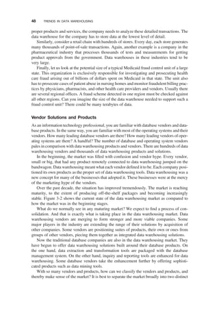 proper products and services, the company needs to analyze these detailed transactions. The
data warehouse for the company has to store data at the lowest level of detail.
Similarly, consider a retail chain with hundreds of stores. Every day, each store generates
many thousands of point-of-sale transactions. Again, another example is a company in the
pharmaceutical industry that processes thousands of tests and measurements for getting
product approvals from the government. Data warehouses in these industries tend to be
very large.
Finally, let us look at the potential size of a typical Medicaid fraud control unit of a large
state. This organization is exclusively responsible for investigating and prosecuting health
care fraud arising out of billions of dollars spent on Medicaid in that state. The unit also
has to prosecute cases of patient abuse in nursing homes and monitor fraudulent billing prac-
tices by physicians, pharmacists, and other health care providers and vendors. Usually there
are several regional ofﬁces. A fraud scheme detected in one region must be checked against
all other regions. Can you imagine the size of the data warehouse needed to support such a
fraud control unit? There could be many terabytes of data.
Vendor Solutions and Products
As an information technology professional, you are familiar with database vendors and data-
base products. In the same way, you are familiar with most of the operating systems and their
vendors. How many leading database vendors are there? How many leading vendors of oper-
ating systems are there? A handful? The number of database and operating system vendors
pales in comparison with data warehousing products and vendors. There are hundreds of data
warehousing vendors and thousands of data warehousing products and solutions.
In the beginning, the market was ﬁlled with confusion and vendor hype. Every vendor,
small or big, that had any product remotely connected to data warehousing jumped on the
bandwagon. Data warehousing meant what each vendor deﬁned it to be. Each company posi-
tioned its own products as the proper set of data warehousing tools. Data warehousing was a
new concept for many of the businesses that adopted it. These businesses were at the mercy
of the marketing hype of the vendors.
Over the past decade, the situation has improved tremendously. The market is reaching
maturity, to the extent of producing off-the-shelf packages and becoming increasingly
stable. Figure 3-2 shows the current state of the data warehousing market as compared to
how the market was in the beginning stages.
What do we normally see in any maturing market? We expect to ﬁnd a process of con-
solidation. And that is exactly what is taking place in the data warehousing market. Data
warehousing vendors are merging to form stronger and more viable companies. Some
major players in the industry are extending the range of their solutions by acquisition of
other companies. Some vendors are positioning suites of products, their own or ones from
groups of other vendors, piecing them together as integrated data warehousing solutions.
Now the traditional database companies are also in the data warehousing market. They
have begun to offer data warehousing solutions built around their database products. On
the one hand, data extraction and transformation tools are packaged with the database
management system. On the other hand, inquiry and reporting tools are enhanced for data
warehousing. Some database vendors take the enhancement further by offering sophisti-
cated products such as data mining tools.
With so many vendors and products, how can we classify the vendors and products, and
thereby make sense of the market? It is best to separate the market broadly into two distinct
48 TRENDS IN DATA WAREHOUSING
 