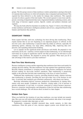 groups. The ﬁrst group consists of data warehouse vendors and products catering to the needs
of corporate data warehouses in which all enterprise data is integrated and transformed. This
segment has been referred to as the market for strategic data warehouses. This segment
accounts for about a quarter of the total market. The second segment is more loose and dis-
persed, consisting of departmental data marts, fragmented database marketing systems, and a
wide range of decision support systems. Speciﬁc vendors and products dominate each
segment.
We may also look at the list of products in another way. Figure 3-3 shows a list of the types
of data warehouse and business intelligence products and services, categorized based on the
features and functions they perform.
SIGNIFICANT TRENDS
Some experts feel that, until now, technology has been driving data warehousing. These
experts declare that we are now beginning to see important progress in software. In the
next few years, data warehousing is expected make big strides in software, especially for
optimizing queries, indexing very large tables, enhancing SQL, improving data com-
pression, and expanding dimensional modeling.
Let us separate out the signiﬁcant trends and discuss each brieﬂy. Be prepared to visit
each trend, one by one—each has a serious impact on data warehousing. As we walk through
each trend, try to grasp its signiﬁcance and be sure that you perceive its relevance to your
company’s data warehouse. Be prepared to answer the question: What must you do to
take advantage of the trend in your data warehouse?
Real-Time Data Warehousing
Business intelligence systems and the supporting data warehouses have been used mainly for
strategic decision making. The data warehouse was kept separate from operational systems.
Recently industry momentum is swinging towards using business intelligence for tactical
decision making for day-to-day business operations. Data warehousing is progressing
rapidly to the point that real-time data warehousing is the focus of senior executives.
Traditional data warehousing is passive, providing historical trends, whereas real-time
data warehousing is dynamic, providing the most up-to-date view of the business in real
time. A real-time data warehouse gets refreshed continuously, with almost zero latency.
Real-time information delivery increases productivity tremendously by sharing infor-
mation with more people. Companies are, therefore, coming under a lot of pressure to
provide information, in real time, to everyone connected to critical business processes.
However, extraction, transformation, and integration of data for real-time data warehousing
have several challenges. We will discuss these in detail in a later chapter.
Multiple Data Types
When you build the ﬁrst iteration of your data warehouse, you may include just numeric
data. But soon you will realize that including structured numeric data alone is not enough.
Be prepared to consider other data types as well.
Traditionally, companies included structured data, mostly numeric, in their data
warehouses. From this point of view, decision support systems were divided into two
50 TRENDS IN DATA WAREHOUSING
 