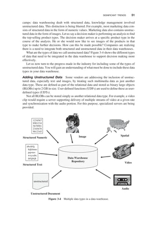 camps: data warehousing dealt with structured data, knowledge management involved
unstructured data. This distinction is being blurred. For example, most marketing data con-
sists of structured data in the form of numeric values. Marketing data also contains unstruc-
tured data in the form of images. Let us say a decision maker is performing an analysis to ﬁnd
the top-selling product types. The decision maker arrives at a speciﬁc product type in the
course of the analysis. He or she would now like to see images of the products in that
type to make further decisions. How can this be made possible? Companies are realizing
there is a need to integrate both structured and unstructured data in their data warehouses.
What are the types of data we call unstructured data? Figure 3-4 shows the different types
of data that need to be integrated in the data warehouse to support decision making more
effectively.
Let us now turn to the progress made in the industry for including some of the types of
unstructured data. You will gain an understanding of what must be done to include these data
types in your data warehouse.
Adding Unstructured Data Some vendors are addressing the inclusion of unstruc-
tured data, especially text and images, by treating such multimedia data as just another
data type. These are deﬁned as part of the relational data and stored as binary large objects
(BLOBs) up to 2 GB in size. User-deﬁned functions (UDFs) are used to deﬁne these as user-
deﬁned types (UDTs).
Not all BLOBs can be stored simply as another relational data type. For example, a video
clip would require a server supporting delivery of multiple streams of video at a given rate
and synchronization with the audio portion. For this purpose, specialized servers are being
provided.
1234567
8901234
5678901
2345678
9012345
abcdefg
hijklmno
pqrstuv
wxyzabc
defghijk
unstructured
Data Warehouse
Repository
Structured Numeric
Structured Text
Unstructured Document
Image Spatial
Video
Audio
Figure 3-4 Multiple data types in a data warehouse.
SIGNIFICANT TRENDS 51
 