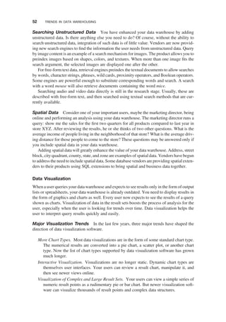 Searching Unstructured Data You have enhanced your data warehouse by adding
unstructured data. Is there anything else you need to do? Of course, without the ability to
search unstructured data, integration of such data is of little value. Vendors are now provid-
ing new search engines to ﬁnd the information the user needs from unstructured data. Query
by image content is an example of a search mechanism for images. The product allows you to
preindex images based on shapes, colors, and textures. When more than one image ﬁts the
search argument, the selected images are displayed one after the other.
For free-form text data, retrieval engines preindex the textual documents to allow searches
by words, character strings, phrases, wild cards, proximity operators, and Boolean operators.
Some engines are powerful enough to substitute corresponding words and search. A search
with a word mouse will also retrieve documents containing the word mice.
Searching audio and video data directly is still in the research stage. Usually, these are
described with free-form text, and then searched using textual search methods that are cur-
rently available.
Spatial Data Consider one of your important users, maybe the marketing director, being
online and performing an analysis using your data warehouse. The marketing director runs a
query: show me the sales for the ﬁrst two quarters for all products compared to last year in
store XYZ. After reviewing the results, he or she thinks of two other questions. What is the
average income of people living in the neighborhood of that store? What is the average driv-
ing distance for those people to come to the store? These questions may be answered only if
you include spatial data in your data warehouse.
Adding spatial data will greatly enhance the value of your data warehouse. Address, street
block, city quadrant, county, state, and zone are examples of spatial data. Vendors have begun
to addressthe need to include spatial data. Some database vendors are providing spatial exten-
ders to their products using SQL extensions to bring spatial and business data together.
Data Visualization
When a user queries your data warehouse and expects to see results only in the form of output
lists or spreadsheets, your data warehouse is already outdated. You need to display results in
the form of graphics and charts as well. Every user now expects to see the results of a query
shown as charts. Visualization of data in the result sets boosts the process of analysis for the
user, especially when the user is looking for trends over time. Data visualization helps the
user to interpret query results quickly and easily.
Major Visualization Trends In the last few years, three major trends have shaped the
direction of data visualization software.
More Chart Types. Most data visualizations are in the form of some standard chart type.
The numerical results are converted into a pie chart, a scatter plot, or another chart
type. Now the list of chart types supported by data visualization software has grown
much longer.
Interactive Visualization. Visualizations are no longer static. Dynamic chart types are
themselves user interfaces. Your users can review a result chart, manipulate it, and
then see newer views online.
Visualization of Complex and Large Result Sets. Your users can view a simple series of
numeric result points as a rudimentary pie or bar chart. But newer visualization soft-
ware can visualize thousands of result points and complex data structures.
52 TRENDS IN DATA WAREHOUSING
 