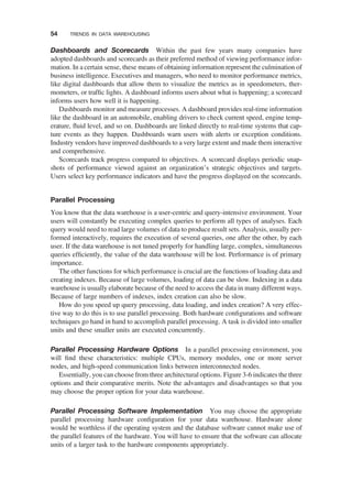 Dashboards and Scorecards Within the past few years many companies have
adopted dashboards and scorecards as their preferred method of viewing performance infor-
mation. In a certain sense, these means of obtaining information represent the culmination of
business intelligence. Executives and managers, who need to monitor performance metrics,
like digital dashboards that allow them to visualize the metrics as in speedometers, ther-
mometers, or trafﬁc lights. A dashboard informs users about what is happening; a scorecard
informs users how well it is happening.
Dashboards monitor and measure processes. A dashboard provides real-time information
like the dashboard in an automobile, enabling drivers to check current speed, engine temp-
erature, ﬂuid level, and so on. Dashboards are linked directly to real-time systems that cap-
ture events as they happen. Dashboards warn users with alerts or exception conditions.
Industry vendors have improved dashboards to a very large extent and made them interactive
and comprehensive.
Scorecards track progress compared to objectives. A scorecard displays periodic snap-
shots of performance viewed against an organization’s strategic objectives and targets.
Users select key performance indicators and have the progress displayed on the scorecards.
Parallel Processing
You know that the data warehouse is a user-centric and query-intensive environment. Your
users will constantly be executing complex queries to perform all types of analyses. Each
query would need to read large volumes of data to produce result sets. Analysis, usually per-
formed interactively, requires the execution of several queries, one after the other, by each
user. If the data warehouse is not tuned properly for handling large, complex, simultaneous
queries efﬁciently, the value of the data warehouse will be lost. Performance is of primary
importance.
The other functions for which performance is crucial are the functions of loading data and
creating indexes. Because of large volumes, loading of data can be slow. Indexing in a data
warehouse is usually elaborate because of the need to access the data in many different ways.
Because of large numbers of indexes, index creation can also be slow.
How do you speed up query processing, data loading, and index creation? A very effec-
tive way to do this is to use parallel processing. Both hardware conﬁgurations and software
techniques go hand in hand to accomplish parallel processing. A task is divided into smaller
units and these smaller units are executed concurrently.
Parallel Processing Hardware Options In a parallel processing environment, you
will ﬁnd these characteristics: multiple CPUs, memory modules, one or more server
nodes, and high-speed communication links between interconnected nodes.
Essentially, you can choose from three architectural options. Figure 3-6 indicates the three
options and their comparative merits. Note the advantages and disadvantages so that you
may choose the proper option for your data warehouse.
Parallel Processing Software Implementation You may choose the appropriate
parallel processing hardware conﬁguration for your data warehouse. Hardware alone
would be worthless if the operating system and the database software cannot make use of
the parallel features of the hardware. You will have to ensure that the software can allocate
units of a larger task to the hardware components appropriately.
54 TRENDS IN DATA WAREHOUSING
 