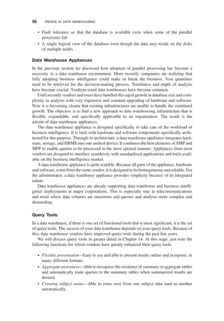 † Fault tolerance so that the database is available even when some of the parallel
processors fail
† A single logical view of the database even though the data may reside on the disks
of multiple nodes
Data Warehouse Appliances
In the previous section we discussed how adoption of parallel processing has become a
necessity in a data warehouse environment. More recently companies are realizing that
fully adopting business intelligence could make or break the business. Vast quantities
need to be retrieved for the decision-making process. Timeliness and depth of analysis
have become crucial. Terabyte-sized data warehouses have become common.
Until recently vendors and users have handled this rapid growth in database size and com-
plexity in analysis with very expensive and constant upgrading of hardware and software.
Now it is becoming clearer that existing infrastructures are unable to handle the continued
growth. The objective is to ﬁnd a new approach to data warehousing infrastructure that is
ﬂexible, expandable, and speciﬁcally applicable to an organization. The result is the
advent of data warehouse appliances.
The data warehouse appliance is designed speciﬁcally to take care of the workload of
business intelligence. It is built with hardware and software components speciﬁcally archi-
tected for this purpose. Through its architecture, a data warehouse appliance integrates hard-
ware, storage, and DBMS into one uniﬁed device. It combines the best elements of SMP and
MPP to enable queries to be processed in the most optimal manner. Appliances from most
vendors are designed to interface seamlessly with standardized applications and tools avail-
able on the business intelligence market.
A data warehouse appliance is quite scalable. Because all parts of the appliance, hardware
and software, come from the same vendor, it is designed to be homogeneous and reliable. For
the administrator, a data warehouse appliance provides simplicity because of its integrated
nature.
Data warehouse appliances are already supporting data warehouse and business intelli-
gence deployments at major corporations. This is especially true in telecommunications
and retail where data volumes are enormous and queries and analysis more complex and
demanding.
Query Tools
In a data warehouse, if there is one set of functional tools that is most signiﬁcant, it is the set
of query tools. The success of your data warehouse depends on your query tools. Because of
this, data warehouse vendors have improved query tools during the past few years.
We will discuss query tools in greater detail in Chapter 14. At this stage, just note the
following functions for which vendors have greatly enhanced their query tools.
† Flexible presentation—Easy to use and able to present results online and in reports, in
many different formats.
† Aggregate awareness—Able to recognize the existence of summary or aggregate tables
and automatically route queries to the summary tables when summarized results are
desired.
† Crossing subject areas—Able to cross over from one subject data mart to another
automatically.
56 TRENDS IN DATA WAREHOUSING
 