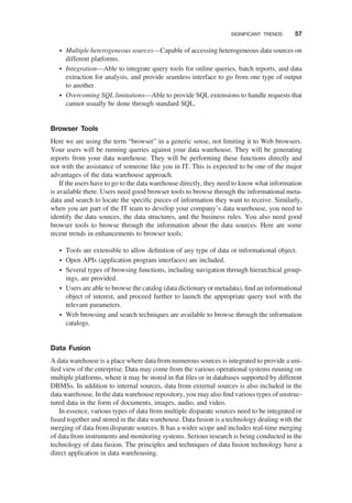 † Multiple heterogeneous sources—Capable of accessing heterogeneous data sources on
different platforms.
† Integration—Able to integrate query tools for online queries, batch reports, and data
extraction for analysis, and provide seamless interface to go from one type of output
to another.
† Overcoming SQL limitations—Able to provide SQL extensions to handle requests that
cannot usually be done through standard SQL.
Browser Tools
Here we are using the term “browser” in a generic sense, not limiting it to Web browsers.
Your users will be running queries against your data warehouse. They will be generating
reports from your data warehouse. They will be performing these functions directly and
not with the assistance of someone like you in IT. This is expected to be one of the major
advantages of the data warehouse approach.
If the users have to go to the data warehouse directly, they need to know what information
is available there. Users need good browser tools to browse through the informational meta-
data and search to locate the speciﬁc pieces of information they want to receive. Similarly,
when you are part of the IT team to develop your company’s data warehouse, you need to
identify the data sources, the data structures, and the business rules. You also need good
browser tools to browse through the information about the data sources. Here are some
recent trends in enhancements to browser tools:
† Tools are extensible to allow deﬁnition of any type of data or informational object.
† Open APIs (application program interfaces) are included.
† Several types of browsing functions, including navigation through hierarchical group-
ings, are provided.
† Users are able to browse the catalog (data dictionary or metadata), ﬁnd an informational
object of interest, and proceed further to launch the appropriate query tool with the
relevant parameters.
† Web browsing and search techniques are available to browse through the information
catalogs.
Data Fusion
A data warehouse is a place where data from numerous sources is integrated to provide a uni-
ﬁed view of the enterprise. Data may come from the various operational systems running on
multiple platforms, where it may be stored in ﬂat ﬁles or in databases supported by different
DBMSs. In addition to internal sources, data from external sources is also included in the
data warehouse. In the data warehouse repository, you may also ﬁnd various types of unstruc-
tured data in the form of documents, images, audio, and video.
In essence, various types of data from multiple disparate sources need to be integrated or
fused together and stored in the data warehouse. Data fusion is a technology dealing with the
merging of data from disparate sources. It has a wider scope and includes real-time merging
of data from instruments and monitoring systems. Serious research is being conducted in the
technology of data fusion. The principles and techniques of data fusion technology have a
direct application in data warehousing.
SIGNIFICANT TRENDS 57
 