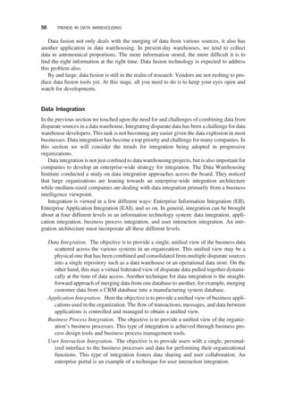 Data fusion not only deals with the merging of data from various sources, it also has
another application in data warehousing. In present-day warehouses, we tend to collect
data in astronomical proportions. The more information stored, the more difﬁcult it is to
ﬁnd the right information at the right time. Data fusion technology is expected to address
this problem also.
By and large, data fusion is still in the realm of research. Vendors are not rushing to pro-
duce data fusion tools yet. At this stage, all you need to do is to keep your eyes open and
watch for developments.
Data Integration
In the previous section we touched upon the need for and challenges of combining data from
disparate sources in a data warehouse. Integrating disparate data has been a challenge for data
warehouse developers. This task is not becoming any easier given the data explosion in most
businesses. Data integration has become a top priority and challenge for many companies. In
this section we will consider the trends for integration being adopted in progressive
organizations.
Data integration is not just conﬁned to data warehousing projects, but is also important for
companies to develop an enterprise-wide strategy for integration. The Data Warehousing
Institute conducted a study on data integration approaches across the board. They noticed
that large organizations are leaning towards an enterprise-wide integration architecture
while medium-sized companies are dealing with data integration primarily from a business
intelligence viewpoint.
Integration is viewed in a few different ways: Enterprise Information Integration (EII),
Enterprise Application Integration (EAI), and so on. In general, integration can be brought
about at four different levels in an information technology system: data integration, appli-
cation integration, business process integration, and user interaction integration. An inte-
gration architecture must incorporate all these different levels.
Data Integration. The objective is to provide a single, uniﬁed view of the business data
scattered across the various systems in an organization. This uniﬁed view may be a
physical one that has been combined and consolidated from multiple disparate sources
into a single repository such as a data warehouse or an operational data store. On the
other hand, this may a virtual federated view of disparate data pulled together dynami-
cally at the time of data access. Another technique for data integration is the straight-
forward approach of merging data from one database to another, for example, merging
customer data from a CRM database into a manufacturing system database.
Application Integration. Here the objective is to provide a uniﬁed view of business appli-
cations used in the organization. The ﬂow of transactions, messages, and data between
applications is controlled and managed to obtain a uniﬁed view.
Business Process Integration. The objective is to provide a uniﬁed view of the organiz-
ation’s business processes. This type of integration is achieved through business pro-
cess design tools and business process management tools.
User Interaction Integration. The objective is to provide users with a single, personal-
ized interface to the business processes and data for performing their organizational
functions. This type of integration fosters data sharing and user collaboration. An
enterprise portal is an example of a technique for user interaction integration.
58 TRENDS IN DATA WAREHOUSING
 