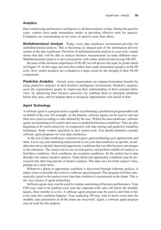 Analytics
Data warehousing and business intelligence is all about analysis of data. During the past few
years, vendors have made tremendous strides in providing effective tools for analysis.
Companies are concentrating on two areas of analysis more than others.
Multidimensional Analysis Today, every data warehouse environment provides for
multidimensional analysis. This is becoming an integral part of the information delivery
system of the data warehouse. Provision of multidimensional analysis to your users simply
means that they will be able to analyze business measurements in many different ways.
Multidimensional analysis is also synonymous with online analytical processing (OLAP).
Because of the enormous importance of OLAP, we will discuss this topic in greater detail
in Chapter 15. At this stage, just note that vendors have made tremendous progress in OLAP
tools. Now vendor products are evaluated to a large extent by the strength of their OLAP
components.
Predictive Analytics Already many organizations are reaping tremendous beneﬁts by
using predictive analytics in their business intelligence environment. Predictive analytics
assist the organizations greatly by improving their understanding of their customer beha-
viors, by optimizing their business processes, by enabling them to anticipate problems
before they arise, and by helping them to recognize opportunities well ahead of time.
Agent Technology
A software agent is a program that is capable of performing a predeﬁned programmable task
on behalf of the user. For example, on the Internet, software agents can be used to sort and
ﬁlter out e-mail according to rules deﬁned by the user. Within the data warehouse, software
agents are beginning to be used to alert users to predeﬁned business conditions. They are also
beginning to be used extensively in conjunction with data mining and predictive modeling
techniques. Some vendors specialize in alert system tools. You should deﬁnitely consider
software agent programs for your data warehouse.
As the size of data warehouses continues to grow, agent technology gets applied more and
more. Let us say your marketing analyst needs to use your data warehouse at speciﬁc, invari-
able intervals to identify threat and opportunity conditions that can offer business advantages
to the enterprise. The analyst has to run several queries and perform multilevel analysis to
ﬁnd these conditions. Such conditions are exception conditions. So the analyst has to step
through very intense iterative analysis. Some threat and opportunity conditions may be dis-
covered only after long periods of iterative analysis. This takes up a lot of the analyst’s time,
perhaps on a daily basis.
Whenever a threat or opportunity condition is discovered through elaborate analysis, it
makes sense to describe the event to a software agent program. This program will then auto-
matically signal to the analyst every time that condition is encountered in the future. This is
the very essence of agent technology.
Software agents may even be used for routine monitoring of business performance. Your
CEO may want to be notiﬁed every time the corporate-wide sales fall below the monthly
targets, three months in a row. A software agent program may be used to alert him or her
every time this condition happens. Your marketing VP may want to know every time the
monthly sales promotions in all the stores are successful. Again, a software agent program
may be used for this purpose.
SIGNIFICANT TRENDS 59
 