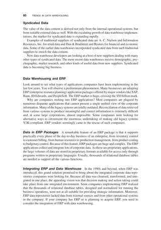 Syndicated Data
The value of the data content is derived not only from the internal operational systems, but
from suitable external data as well. With the escalating growth of data warehouse implemen-
tations, the market for syndicated data is expanding rapidly.
Examples of traditional suppliers of syndicated data are A. C. Nielsen and Information
Resources, Inc. for retail data and Dun & Bradstreet and Reuters for ﬁnancial and economic
data. Some of the earlier data warehouses incorporated syndicated data from such traditional
suppliers to enrich the data content.
Now data warehouse developers are looking at a host of new suppliers dealing with many
other types of syndicated data. The more recent data warehouses receive demographic, psy-
chographic, market research, and other kinds of useful data from new suppliers. Syndicated
data is becoming big business.
Data Warehousing and ERP
Look around to see what types of applications companies have been implementing in the
last few years. You will observe a predominant phenomenon. Many businesses are adopting
ERP (enterprise resource planning) application packages offered by major vendors like SAP,
Baan, JD Edwards, and PeopleSoft. The ERP market is huge, crossing the $50 billion mark.
Why are companies rushing into ERP applications? Most companies are plagued by
numerous disparate applications that cannot present a single uniﬁed view of the corporate
information. Many of the legacy systems are totally outdated. Reconciliation of data retrieved
from various systems to produce meaningful and correct information is extremely difﬁcult
and, at some large corporations, almost impossible. Some companies were looking for
alternative ways to circumvent the enormous undertaking of making old legacy systems
Y2K-compliant. ERP vendors seemingly came to the rescue of such companies.
Data in ERP Packages A remarkable feature of an ERP package is that it supports
practically every phase of the day-to-day business of an enterprise, from inventory control
to customer billing, from human resources to production management, from product costing
to budgetary control. Because of this feature, ERP packages are huge and complex. The ERP
applications collect and integrate lots of corporate data. As these are proprietary applications,
the large volumes of data are stored in proprietary formats available for access only through
programs written in proprietary languages. Usually, thousands of relational database tables
arc needed to support all the various functions.
Integrating ERP and Data Warehouse In the 1990s and beyond, when ERP was
introduced, this grand solution promised to bring about the integrated corporate data repo-
sitories companies were looking for. Because all data was cleansed, transformed, and inte-
grated in one place, the appealing vision was that decision making and action taking could
take place from one integrated environment. Soon companies implementing ERP realized
that the thousands of relational database tables, designed and normalized for running the
business operations, were not at all suitable for providing strategic information. Moreover,
ERP data repositories lacked data from external sources and from other operational systems
in the company. If your company has ERP or is planning to acquire ERP, you need to
consider the integration of ERP with data warehousing.
60 TRENDS IN DATA WAREHOUSING
 