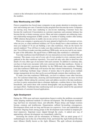 context to the information received from the data warehouse to understand the story behind
the numbers.
Data Warehousing and CRM
Fiercer competition has forced many companies to pay greater attention to retaining custo-
mers and winning new ones. Customer loyalty programs have become the norm. Companies
are moving away from mass marketing to one-on-one marketing. Customer focus has
become the watchword. Concentration on customer experience and customer intimacy has
become the key to better customer service. More and more companies are embracing custo-
mer relationship management (CRM) systems. A number of leading vendors offer turnkey
CRM solutions that promise to enable one-on-one service to customers.
When your company is gearing up to be more attuned to high levels of customer service,
what can you, as a data warehouse architect, do? If you already have a data warehouse, how
must you readjust it? If you are building a new data warehouse, what are the factors for
special emphasis? You will have to make your data warehouse more focused on the custo-
mer. You will have to make your data warehouse CRM-ready, not an easy task by any means.
In spite of the difﬁculties, the payoff from a CRM-ready data warehouse is substantial.
Your data warehouse must hold details of every transaction at every touchpoint with each
customer. This means every unit of every sale of every product to every customer must be
gathered in the data warehouse repository. You need not only sales data in detail but also
details of every other type of encounter with each customer. In addition to summary data,
you have to load every encounter with every customer into the data warehouse. Atomic or
detailed data provides maximum ﬂexibility for the CRM-ready data warehouse. Making
your data warehouse CRM-ready will increase the data volumes tremendously. Fortunately,
today’s technology facilitates large volumes of atomic data to be placed across multiple
storage management devices that can be accessed through common data warehouse tools.
To make your data warehouse CRM-ready, you have to enhance some other functions
also. For customer-related data, cleansing and transformation functions are more involved
and complex. Before taking the customer name and address records to the data warehouse,
you have to parse unstructured data to eliminate duplicates, combine them to form distinct
households, and enrich them with external demographic and psychographic data. These
are major efforts. Traditional data warehousing tools are not quite suited for the specialized
requirements of customer-focused applications.
Agile Development
During the 1990s more and more organizations began to realize the problems encountered
while adopting traditional methods of software development. The development methodo-
logy had been too structured, linear, and inﬂexible. Project delays and budget overruns
became common and troublesome. Organizations suffered far-reaching consequences.
Development efforts took too long and became too expensive. Users and stakeholders got
frustrated. Ongoing feuds among groups in the development team resulted in rampant pol-
itical maneuvers. Important issues slipped through the cracks. A radical new way of
approaching software development was immediately called for.
Answering the clarion call for reformation, in February 2001 an initial group of 17
methodologists met in the city of Snowbird, Utah, and formed the Agile Software Develop-
ment Alliance (brieﬂy known as the Agile Alliance). The agile software development
SIGNIFICANT TRENDS 63
 