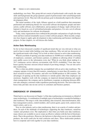 methodology was born. This group did not consist of professionals with exactly the same
skills and background; the group spanned a panel of professionals with varied backgrounds
and experience levels. They met with one primary goal: to dramatically improve the software
development effort.
The initial members of the Agile Alliance agreed on a bold manifesto that enumerates
preferential and underlying themes for successful software development: people and inter-
actions, usable software, user collaboration, and acceptance of change. Agile software deve-
lopment is based on a set of well-deﬁned principles and practices. It is not a set of software
tools and mechanisms for software development.
Today, many organizations have embraced the principles and practices of agile develop-
ment and have realized remarkable success in their software projects. More recently compa-
nies have begun to apply agile development to data warehousing and business intelligence
projects. In later chapters, we will discuss this further.
Active Data Warehousing
So far we have discussed a number of signiﬁcant trends that are very relevant to what you
need to bear in mind while building your data warehouse. Why not end our discussion of
the signiﬁcant trends with a bang? Let us look at what is known as active data warehousing.
What do you think of opening your data warehouse to 30,000 users worldwide, consisting
of employees, customers, and business partners, in addition to allowing about 15 million
users public access to the information every day? What do you think about making it a
24-7 continuous service delivery environment with 99.9% availability? Your data ware-
house quickly becomes mission-critical instead of just being strategic. You are into active
data warehousing.
This is what one global company has accomplished with an active data warehouse. The
company operates in more than 60 countries, manufactures in more than 40 countries, con-
ducts research in nearly 30 countries, and sells over 50,000 products in 200 countries. The
advantages of opening up the data warehouse to outside parties other than employees are
enormous. Suppliers work with the company on improved demand planning and supply
chain management; the company and its distributors cooperate on planning between diffe-
rent sales strategies; customers make expeditious purchasing decisions. The active data ware-
house truly provides one-on-one service to customers and business partners.
EMERGENCE OF STANDARDS
Think back to our discussion in Chapter 1 of the data warehousing environment as a blend of
many technologies. A combination of multiple types of technologies is needed for building a
data warehouse. The range is wide: data modeling, data extraction, data transformation, data-
base management systems, control modules, alert system agents, query tools, analysis tools,
report writers, and so on.
Now in a hot industry such as data warehousing, there is no scarcity of vendors and pro-
ducts. In each of the multitude of technologies supporting the data warehouse, numerous
vendors and products exist. The implication is that when you build your data warehouse,
many choices are available to you to create an effective solution with the best-of-breed pro-
ducts. That is the good news. However, the bad news is that when you try to use multivendor
products, the result could also be total confusion and chaos. These multivendor products
have to cooperate and work together in your data warehouse.
64 TRENDS IN DATA WAREHOUSING
 