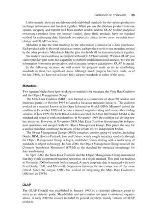 Unfortunately, there are no elaborate and established standards for the various products to
exchange information and function together. When you use the database product from one
vendor, the query and reporter tool from another vendor, and the OLAP (online analytical
processing) product from yet another vendor, these three products have no standard
method for exchanging data. Standards are especially critical in two areas: metadata inter-
change and OLAP functions.
Metadata is like the total roadmap to the information contained in a data warehouse.
Each product adds to the total metadata content; each product needs to use metadata created
by the other products. Metadata is like the glue that holds all the functional pieces together.
No modern data warehouse is complete without OLAP functionality. Without OLAP, you
cannot provide your users full capability to perform multidimensional analysis, to view the
information from many perspectives, and to execute complex calculations. OLAP is crucial.
In the following sections, we will review the progress made so far in establishing
standards in these two signiﬁcant areas. Although much progress has been made, as of
the late 2000s, we have not achieved fully adopted standards in either of the areas.
Metadata
Two separate bodies have been working on standards for metadata, the Meta Data Coalition
and the Object Management Group.
The Meta Data Coalition (MDC) was formed as a consortium of about 50 vendors and
interested parties in October 1995 to launch a metadata standards initiative. The coalition
worked on a standard known as the Open Information Model (OIM). Microsoft joined the
coalition in December 1998 and became a staunch supporter along with some other leading
vendors. In July 1999, the Meta Data Coalition accepted the Open Information Model as the
standard and began to work on extensions. In November 1999, the coalition was driving new
key initiatives. However, in November 2000, Meta Data Coalition discontinued its indepen-
dent operations and merged with the Object Management Group. This paved the way for
a uniﬁed standard combining the results of the efforts of two independent bodies.
The Object Management Group (OMG) comprised another group of vendors, including
Oracle, IBM, Hewlett-Packard, Sun, and Unisys, which sought metadata standards through
the Object Management Group, a larger, established forum dealing with a wider array of
standards in object technology. In June 2000, the Object Management Group unveiled the
Common Warehouse Metamodel (CWM) as the standard for metadata interchange for
data warehousing.
In April 2000, the Meta Data Coalition and the Object Management Group announced
that they would cooperate in reaching consensus on a single standard. This goal was realized
in November 2000 when both bodies merged. As most corporate data is managed with tools
from Oracle, IBM, and Microsoft, cooperation between the two camps was all the more
critical. Since the merger, OMG has worked on integrating the Meta Data Coalition’s
OIM into its CWM.
OLAP
The OLAP Council was established in January 1995 as a customer advocacy group to
serve as an industry guide. Membership and participation are open to interested organiz-
ations. In early 2000 the council included 16 general members, mainly vendors of OLAP
products.
EMERGENCE OF STANDARDS 65
 