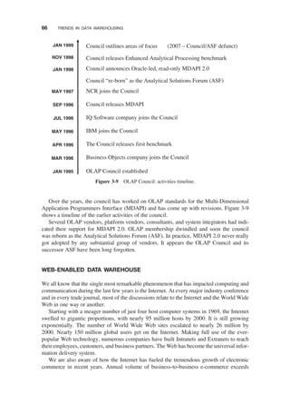 Over the years, the council has worked on OLAP standards for the Multi-Dimensional
Application Programmers Interface (MDAPI) and has come up with revisions. Figure 3-9
shows a timeline of the earlier activities of the council.
Several OLAP vendors, platform vendors, consultants, and system integrators had indi-
cated their support for MDAPI 2.0. OLAP membership dwindled and soon the council
was reborn as the Analytical Solutions Forum (ASF). In practice, MDAPI 2.0 never really
got adopted by any substantial group of vendors. It appears the OLAP Council and its
successor ASF have been long forgotten.
WEB-ENABLED DATA WAREHOUSE
We all know that the single most remarkable phenomenon that has impacted computing and
communication during the last few years is the Internet. At every major industry conference
and in every trade journal, most of the discussions relate to the Internet and the World Wide
Web in one way or another.
Starting with a meager number of just four host computer systems in 1969, the Internet
swelled to gigantic proportions, with nearly 95 million hosts by 2000. It is still growing
exponentially. The number of World Wide Web sites escalated to nearly 26 million by
2000. Nearly 150 million global users get on the Internet. Making full use of the ever-
popular Web technology, numerous companies have built Intranets and Extranets to reach
their employees, customers, and business partners. The Web has become the universal infor-
mation delivery system.
We are also aware of how the Internet has fueled the tremendous growth of electronic
commerce in recent years. Annual volume of business-to-business e-commerce exceeds
JAN 1995
MAR 1996
MAY 1996
JUL 1996
SEP 1996
MAY 1997
JAN 1998
NOV 1998
JAN 1999
OLAP Council established
APR 1996
Business Objects company joins the Council
The Council releases first benchmark
IBM joins the Council
IQ Software company joins the Council
Council releases MDAPI
NCR joins the Council
Council “re-born” as the Analytical Solutions Forum (ASF)
Council announces Oracle-led, read-only MDAPI 2.0
Council releases Enhanced Analytical Processing benchmark
Council outlines areas of focus (2007 – Council/ASF defunct)
Figure 3-9 OLAP Council: activities timeline.
66 TRENDS IN DATA WAREHOUSING
 