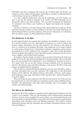 $300 billion and total e-commerce will soon pass the $1 trillion mark. No business can
compete or survive without a Web presence. The number of companies conducting business
over the Internet had grown to 400,000 by 2003.
As a data warehouse professional, what are the implications for you? Clearly, you
have to tap into the enormous potential of the Internet and Web technology for en-
hancing the value of your data warehouse. Also, you need to recognize the signiﬁcance
of e-commerce and enhance your warehouse to support and expand your company’s
e-business.
You have to transform your data warehouse into a Web-enabled data warehouse. On the
one hand, you have to bring your data warehouse to the Web, and, on the other hand, you
need to bring the Web to your data warehouse. In the next two subsections, we will discuss
these two distinct aspects of a Web-enabled data warehouse.
The Warehouse to the Web
In early implementations, the corporate data warehouse was intended for managers, execu-
tives, business analysts, and a few other high-level employees as a tool for analysis and
decision making. Information from the data warehouse was delivered to this group of
users in a client-server environment. But today’s data warehouses are no longer conﬁned
to a select group of internal users. Under present conditions, corporations need to increase
the productivity of all the members in the corporation’s value chain. Useful information
from the corporate data warehouse must be provided not only to employees but also to cus-
tomers, suppliers, and all other business partners.
So in today’s business climate, you need to open your data warehouse to the entire com-
munity of users in the value chain, and perhaps also to the general public. This is a tall order.
How can you accomplish this requirement to serve information to thousands of users in
24-7 mode? How can you do this without incurring exorbitant costs for information
delivery? The Internet, along with Web technology, is the answer. The Web will be your
primary information delivery mechanism.
This new delivery method will radically change the ways your users will retrieve, analyze,
and share information from your data warehouse. The components of your information
delivery will be different. The Internet interface will include a browser, search engine,
push technology, home page, information content, hypertext links, and downloaded Java
or ActiveX applets.
When you bring your data warehouse to the Web, from the point of view of the users, the
key requirements are: self-service data access, interactive analysis, high availability and per-
formance, zero-administration client (thin client technology such as Java applets), tight
security, and uniﬁed metadata.
The Web to the Warehouse
Bringing the Web to the warehouse essentially involves capturing the clickstream of all the
visitors to your company’s Web site and performing all the traditional data warehousing
functions. And you must accomplish this, near real-time, in an environment that has now
come to be known as the data Webhouse. Your effort will involve extraction, transformation,
and loading of the clickstream data to the Webhouse repository. You will have to build
dimensional schemas from the clickstream data and deploy information delivery systems
from the Webhouse.
WEB-ENABLED DATA WAREHOUSE 67
 
