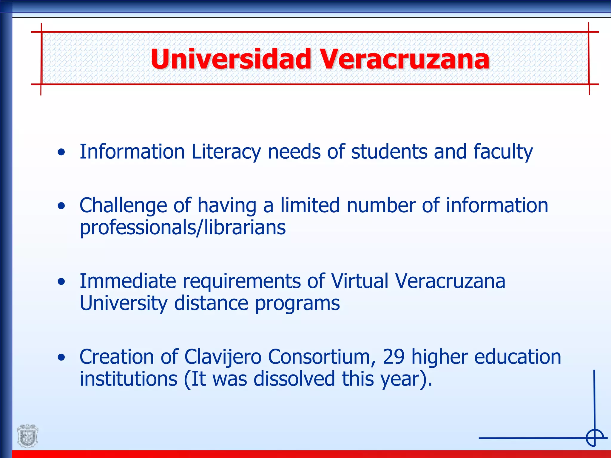 Universidad Veracruzana
• Information Literacy needs of students and faculty
• Challenge of having a limited number of information
professionals/librarians
• Immediate requirements of Virtual Veracruzana
University distance programs
• Creation of Clavijero Consortium, 29 higher education
institutions (It was dissolved this year).
 