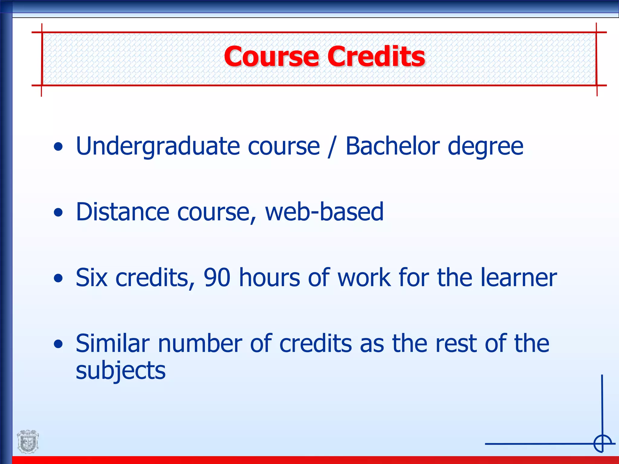 Course Credits
• Undergraduate course / Bachelor degree
• Distance course, web-based
• Six credits, 90 hours of work for the learner
• Similar number of credits as the rest of the
subjects
 