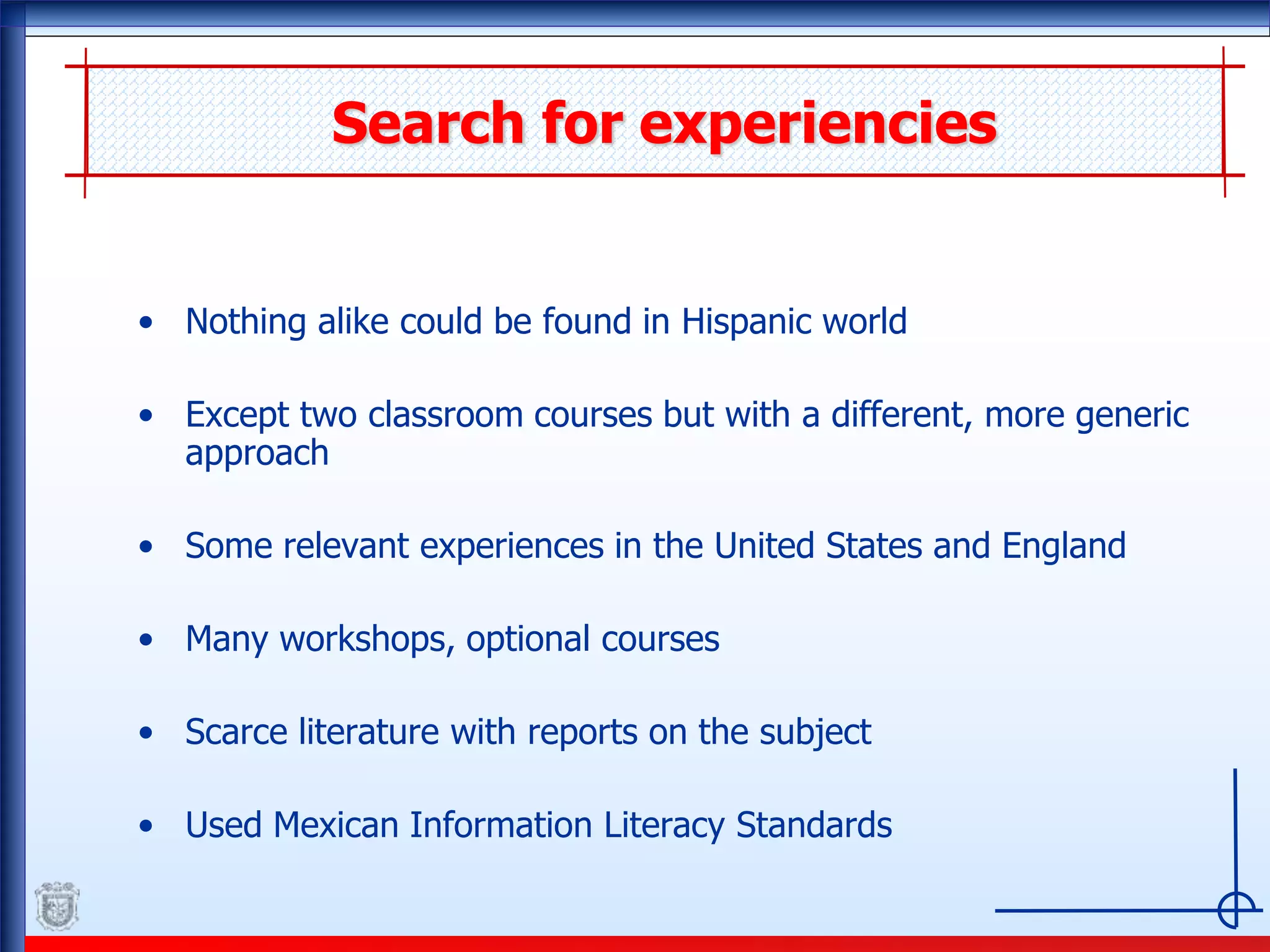 Search for experiencies
• Nothing alike could be found in Hispanic world
• Except two classroom courses but with a different, more generic
approach
• Some relevant experiences in the United States and England
• Many workshops, optional courses
• Scarce literature with reports on the subject
• Used Mexican Information Literacy Standards
 