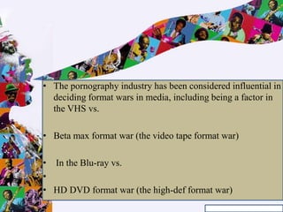 • The pornography industry has been considered influential in
deciding format wars in media, including being a factor in
the VHS vs.
• Beta max format war (the video tape format war)
• In the Blu-ray vs.
•
• HD DVD format war (the high-def format war)
 