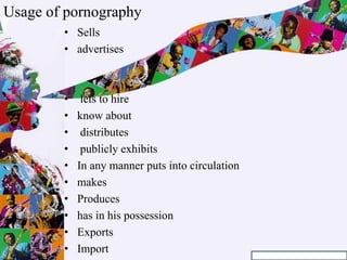 • Sells
• advertises
• lets to hire
• know about
• distributes
• publicly exhibits
• In any manner puts into circulation
• makes
• Produces
• has in his possession
• Exports
• Import
Usage of pornography
 