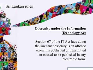 Obscenity under the Information
Technology Act
Section 67 of the IT Act lays down
the law that obscenity is an offence
when it is published or transmitted
or caused to be published in any
electronic form.
Sri Lankan rules
 