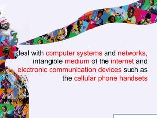 deal with computer systems and networks,
intangible medium of the internet and
electronic communication devices such as
the cellular phone handsets
 
