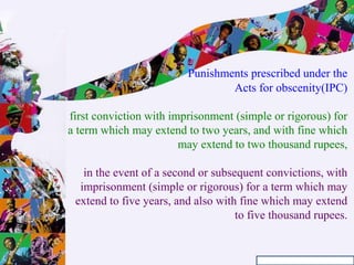 Punishments prescribed under the
Acts for obscenity(IPC)
first conviction with imprisonment (simple or rigorous) for
a term which may extend to two years, and with fine which
may extend to two thousand rupees,
in the event of a second or subsequent convictions, with
imprisonment (simple or rigorous) for a term which may
extend to five years, and also with fine which may extend
to five thousand rupees.
 