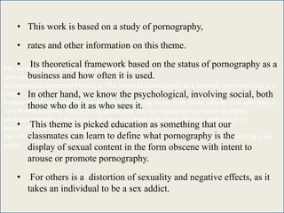 This work is based on a study of pornography,
rates and other information on this theme.
Its theoretical framework based on the status of pornography as a business and how often it is
used.
In other hand, we know the psychological, involving social, both those who do it as who sees it.
This theme is picked education as something that our classmates can learn to define
what pornography is the display of sexual content in the form obscene with intent to
arouse or promote pornography.
For others is a distortion of sexuality and negative effects, as it takes an individual to be a sex
addict.
• This work is based on a study of pornography,
• rates and other information on this theme.
• Its theoretical framework based on the status of pornography as a
business and how often it is used.
• In other hand, we know the psychological, involving social, both
those who do it as who sees it.
• This theme is picked education as something that our
classmates can learn to define what pornography is the
display of sexual content in the form obscene with intent to
arouse or promote pornography.
• For others is a distortion of sexuality and negative effects, as it
takes an individual to be a sex addict.
 